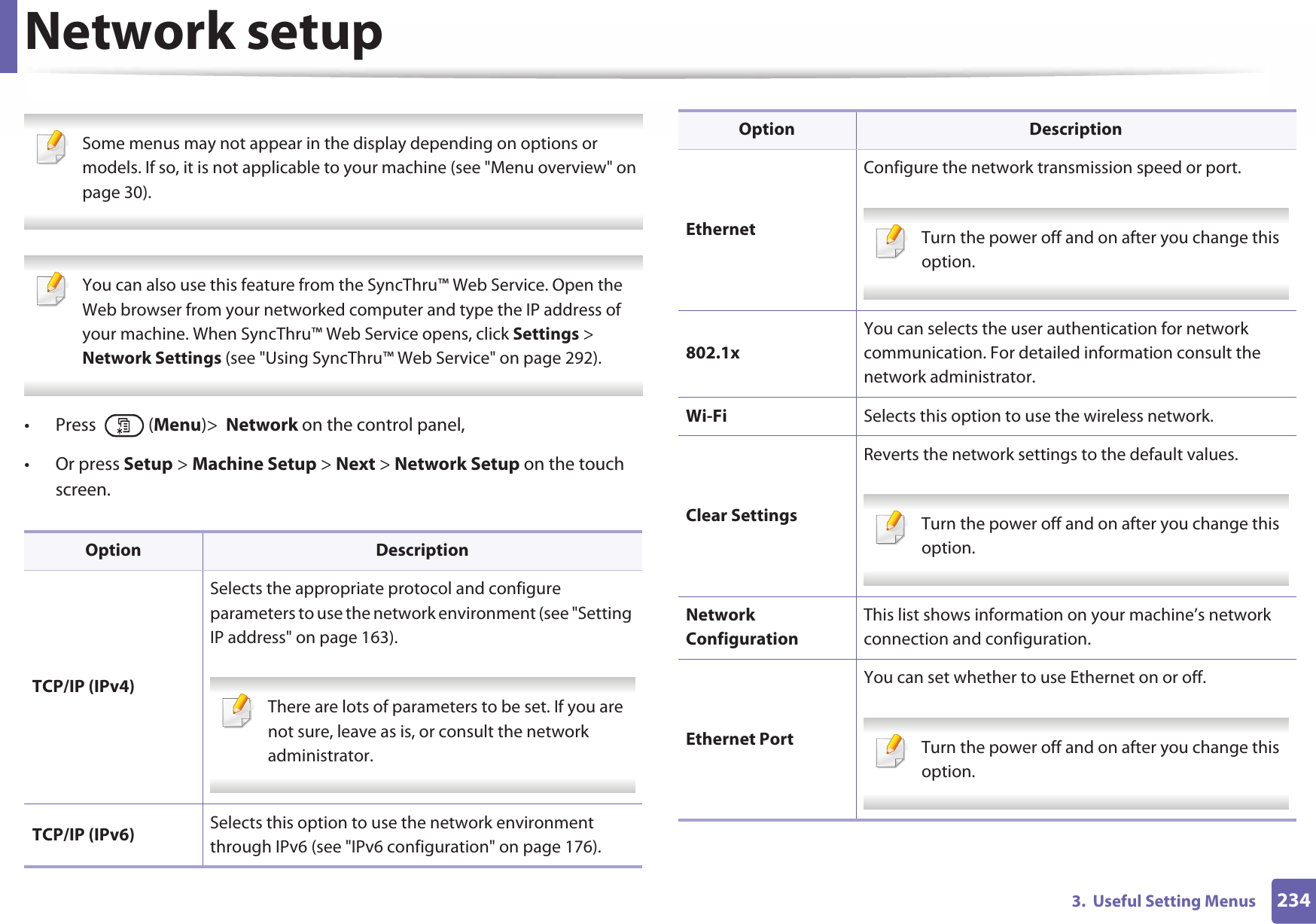 2343.  Useful Setting MenusNetwork setup Some menus may not appear in the display depending on options or models. If so, it is not applicable to your machine (see &quot;Menu overview&quot; on page 30).  You can also use this feature from the SyncThru™ Web Service. Open the Web browser from your networked computer and type the IP address of your machine. When SyncThru™ Web Service opens, click Settings &gt; Network Settings (see &quot;Using SyncThru™ Web Service&quot; on page 292). • Press  (Menu)&gt;  Network on the control panel,• Or press Setup &gt; Machine Setup &gt; Next &gt; Network Setup on the touch screen.Option DescriptionTCP/IP (IPv4)Selects the appropriate protocol and configure parameters to use the network environment (see &quot;Setting IP address&quot; on page 163). There are lots of parameters to be set. If you are not sure, leave as is, or consult the network administrator. TCP/IP (IPv6) Selects this option to use the network environment through IPv6 (see &quot;IPv6 configuration&quot; on page 176).EthernetConfigure the network transmission speed or port. Turn the power off and on after you change this option. 802.1xYou can selects the user authentication for network communication. For detailed information consult the network administrator.Wi-Fi Selects this option to use the wireless network.Clear SettingsReverts the network settings to the default values. Turn the power off and on after you change this option. Network ConfigurationThis list shows information on your machine’s network connection and configuration.Ethernet PortYou can set whether to use Ethernet on or off. Turn the power off and on after you change this option. Option Description