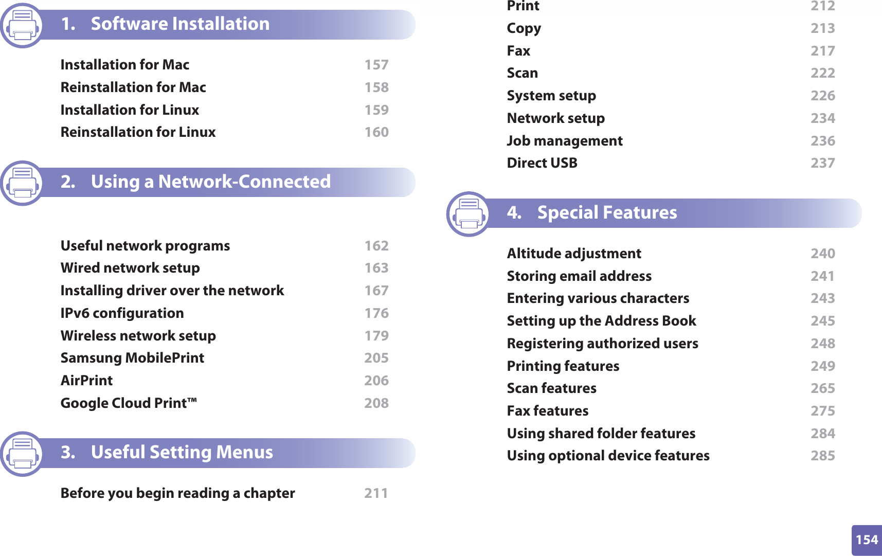 154ADVANCED1. Software InstallationInstallation for Mac  157Reinstallation for Mac  158Installation for Linux  159Reinstallation for Linux  1602. Using a Network-Connected MachineUseful network programs  162Wired network setup  163Installing driver over the network  167IPv6 configuration  176Wireless network setup  179Samsung MobilePrint  205AirPrint  206Google Cloud Print™  2083. Useful Setting MenusBefore you begin reading a chapter  211Print  212Copy  213Fax  217Scan  222System setup  226Network setup  234Job management  236Direct USB  2374. Special FeaturesAltitude adjustment  240Storing email address  241Entering various characters  243Setting up the Address Book  245Registering authorized users  248Printing features  249Scan features  265Fax features  275Using shared folder features  284Using optional device features  285