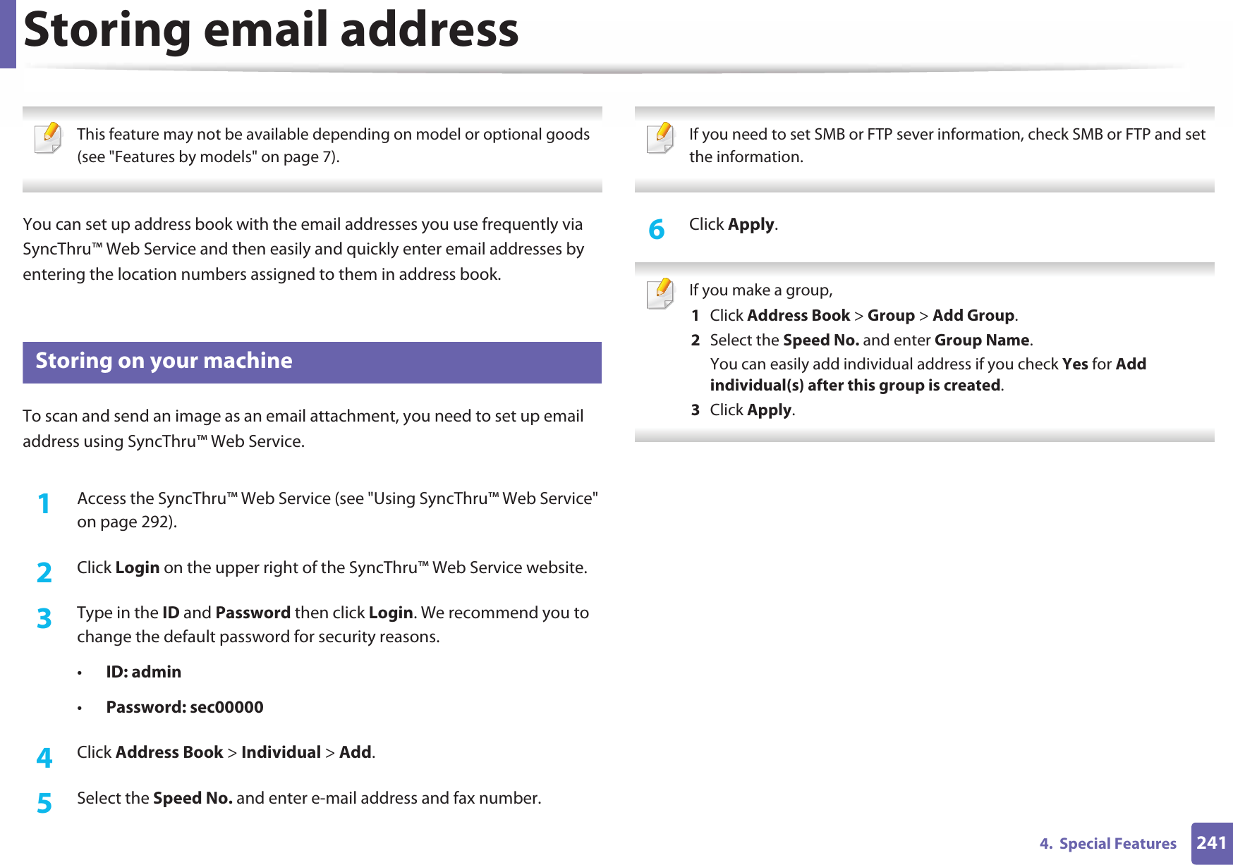 2414.  Special FeaturesStoring email address This feature may not be available depending on model or optional goods (see &quot;Features by models&quot; on page 7). You can set up address book with the email addresses you use frequently via SyncThru™ Web Service and then easily and quickly enter email addresses by entering the location numbers assigned to them in address book.1 Storing on your machineTo scan and send an image as an email attachment, you need to set up email address using SyncThru™ Web Service.1Access the SyncThru™ Web Service (see &quot;Using SyncThru™ Web Service&quot; on page 292).2  Click Login on the upper right of the SyncThru™ Web Service website.3  Type in the ID and Password then click Login. We recommend you to change the default password for security reasons.•ID: admin •Password: sec000004  Click Address Book &gt; Individual &gt; Add.5  Select the Speed No. and enter e-mail address and fax number. If you need to set SMB or FTP sever information, check SMB or FTP and set the information.  6  Click Apply. If you make a group,1  Click Address Book &gt; Group &gt; Add Group.2  Select the Speed No. and enter Group Name.You can easily add individual address if you check Yes for Add individual(s) after this group is created. 3  Click Apply. 