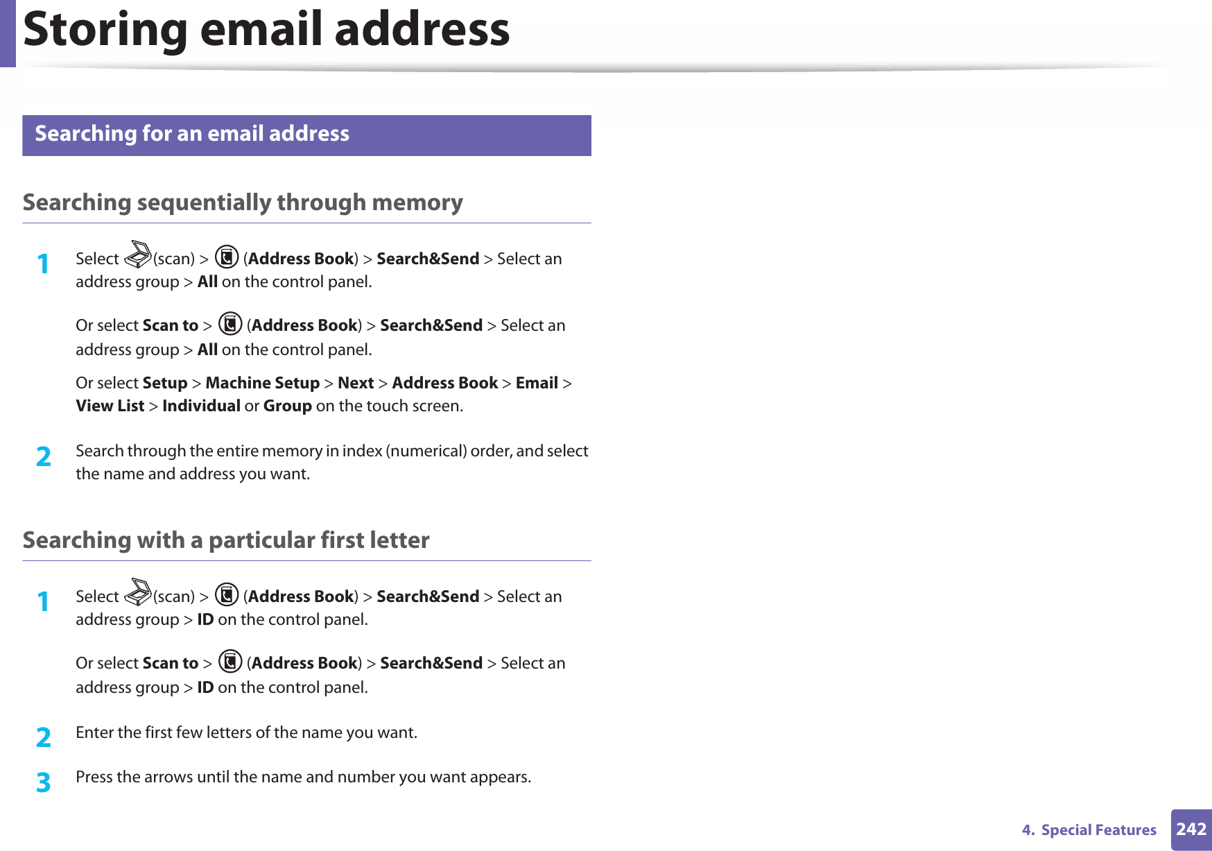 Storing email address2424.  Special Features2 Searching for an email addressSearching sequentially through memory1Select (scan) &gt; (Address Book) &gt; Search&amp;Send &gt; Select an address group &gt; All on the control panel.Or select Scan to &gt;  (Address Book) &gt; Search&amp;Send &gt; Select an address group &gt; All on the control panel.Or select Setup &gt; Machine Setup &gt; Next &gt; Address Book &gt; Email &gt; View List &gt; Individual or Group on the touch screen.2  Search through the entire memory in index (numerical) order, and select the name and address you want.Searching with a particular first letter1Select (scan) &gt; (Address Book) &gt; Search&amp;Send &gt; Select an address group &gt; ID on the control panel.Or select Scan to &gt;  (Address Book) &gt; Search&amp;Send &gt; Select an address group &gt; ID on the control panel.2  Enter the first few letters of the name you want.3  Press the arrows until the name and number you want appears.