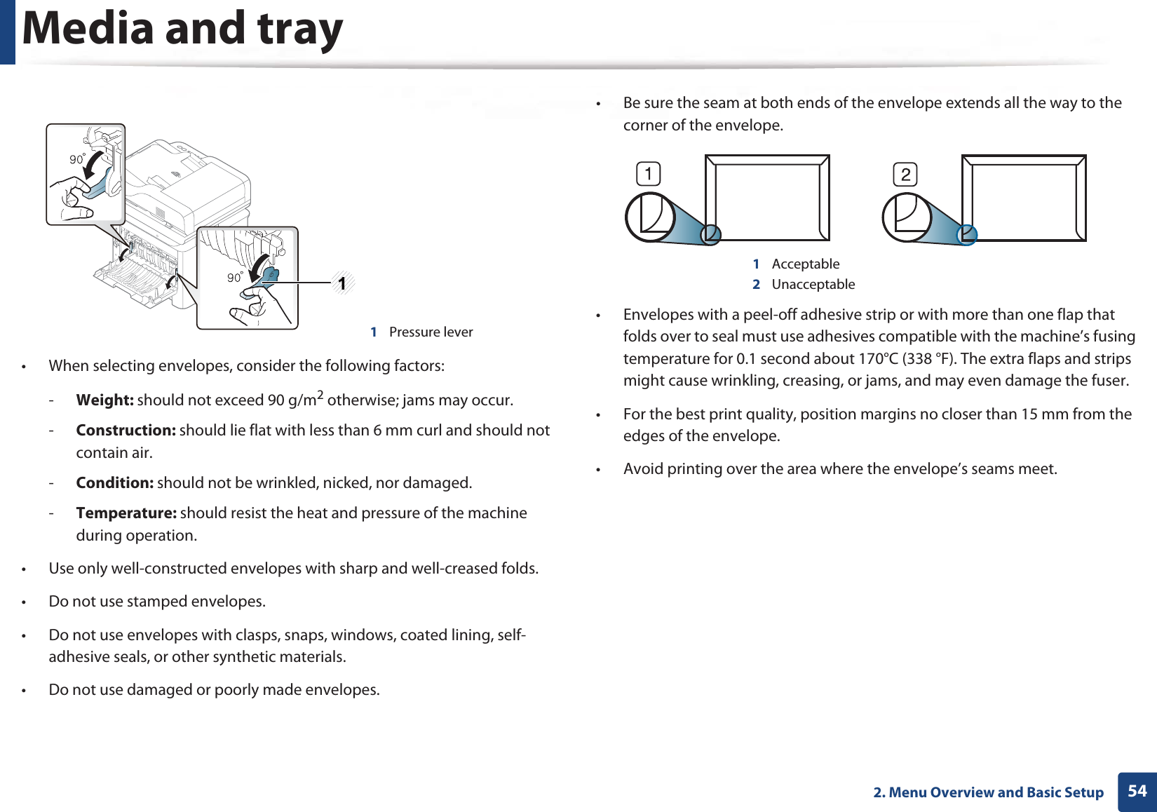 Media and tray542. Menu Overview and Basic Setup• When selecting envelopes, consider the following factors:-Weight: should not exceed 90 g/m2 otherwise; jams may occur.-Construction: should lie flat with less than 6 mm curl and should not contain air.-Condition: should not be wrinkled, nicked, nor damaged.-Temperature: should resist the heat and pressure of the machine during operation.• Use only well-constructed envelopes with sharp and well-creased folds.• Do not use stamped envelopes.• Do not use envelopes with clasps, snaps, windows, coated lining, self-adhesive seals, or other synthetic materials.• Do not use damaged or poorly made envelopes.• Be sure the seam at both ends of the envelope extends all the way to the corner of the envelope.1Acceptable2Unacceptable• Envelopes with a peel-off adhesive strip or with more than one flap that folds over to seal must use adhesives compatible with the machine’s fusing temperature for 0.1 second about 170°C (338 °F). The extra flaps and strips might cause wrinkling, creasing, or jams, and may even damage the fuser.• For the best print quality, position margins no closer than 15 mm from the edges of the envelope.• Avoid printing over the area where the envelope’s seams meet.1Pressure lever1