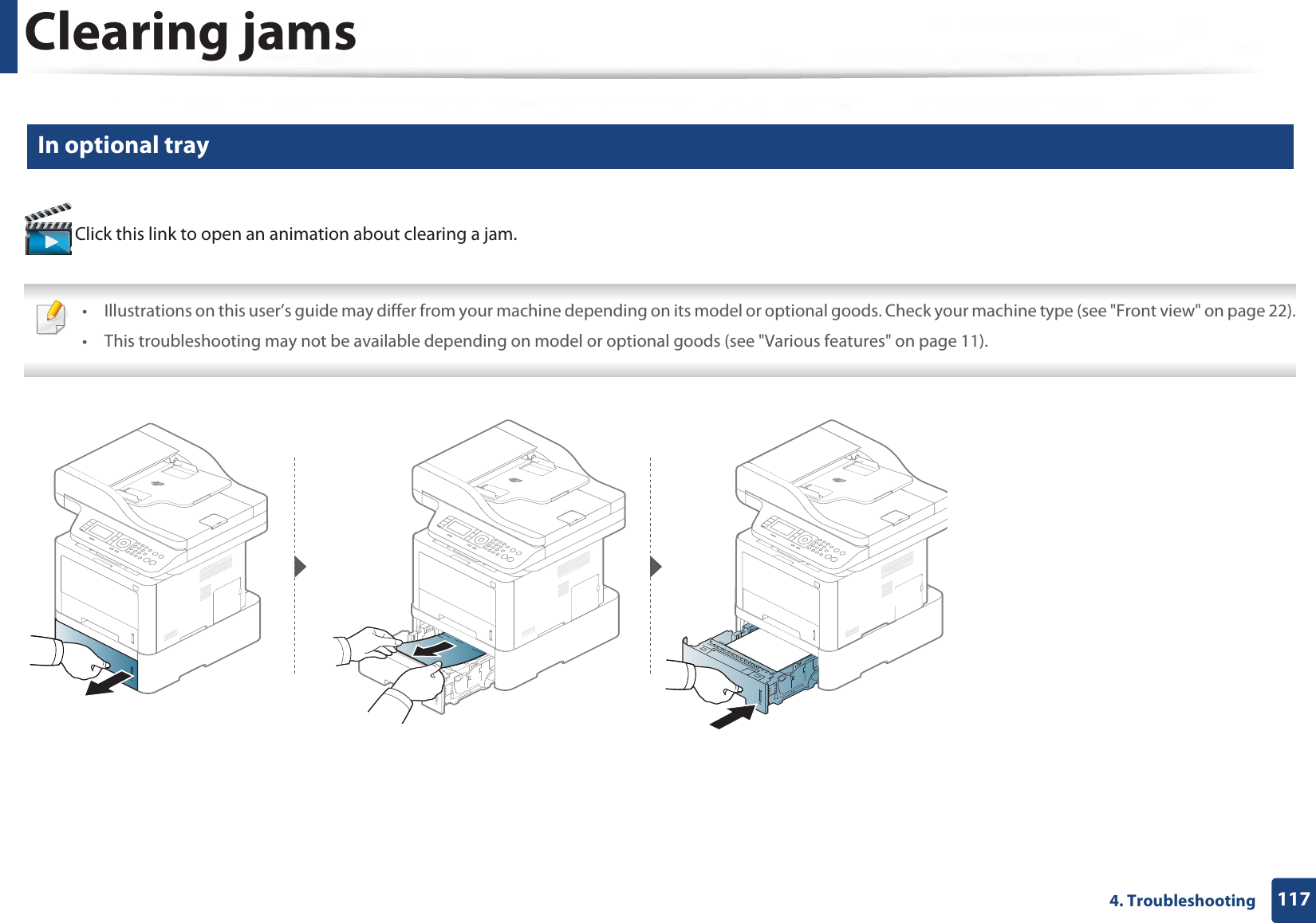 Clearing jams1174. Troubleshooting2 In optional tray Click this link to open an animation about clearing a jam. • Illustrations on this user’s guide may differ from your machine depending on its model or optional goods. Check your machine type (see &quot;Front view&quot; on page 22).• This troubleshooting may not be available depending on model or optional goods (see &quot;Various features&quot; on page 11). 