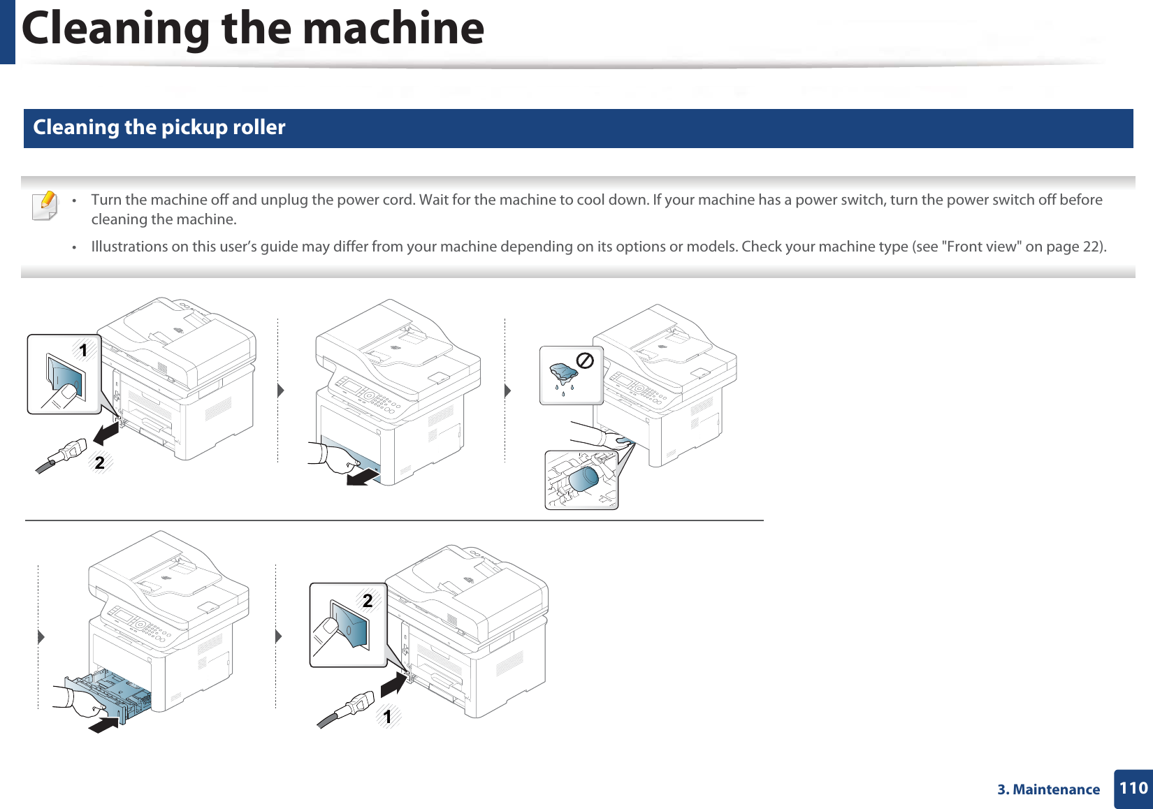 Cleaning the machine1103. Maintenance13 Cleaning the pickup roller • Turn the machine off and unplug the power cord. Wait for the machine to cool down. If your machine has a power switch, turn the power switch off before cleaning the machine.• Illustrations on this user’s guide may differ from your machine depending on its options or models. Check your machine type (see &quot;Front view&quot; on page 22). 21122
