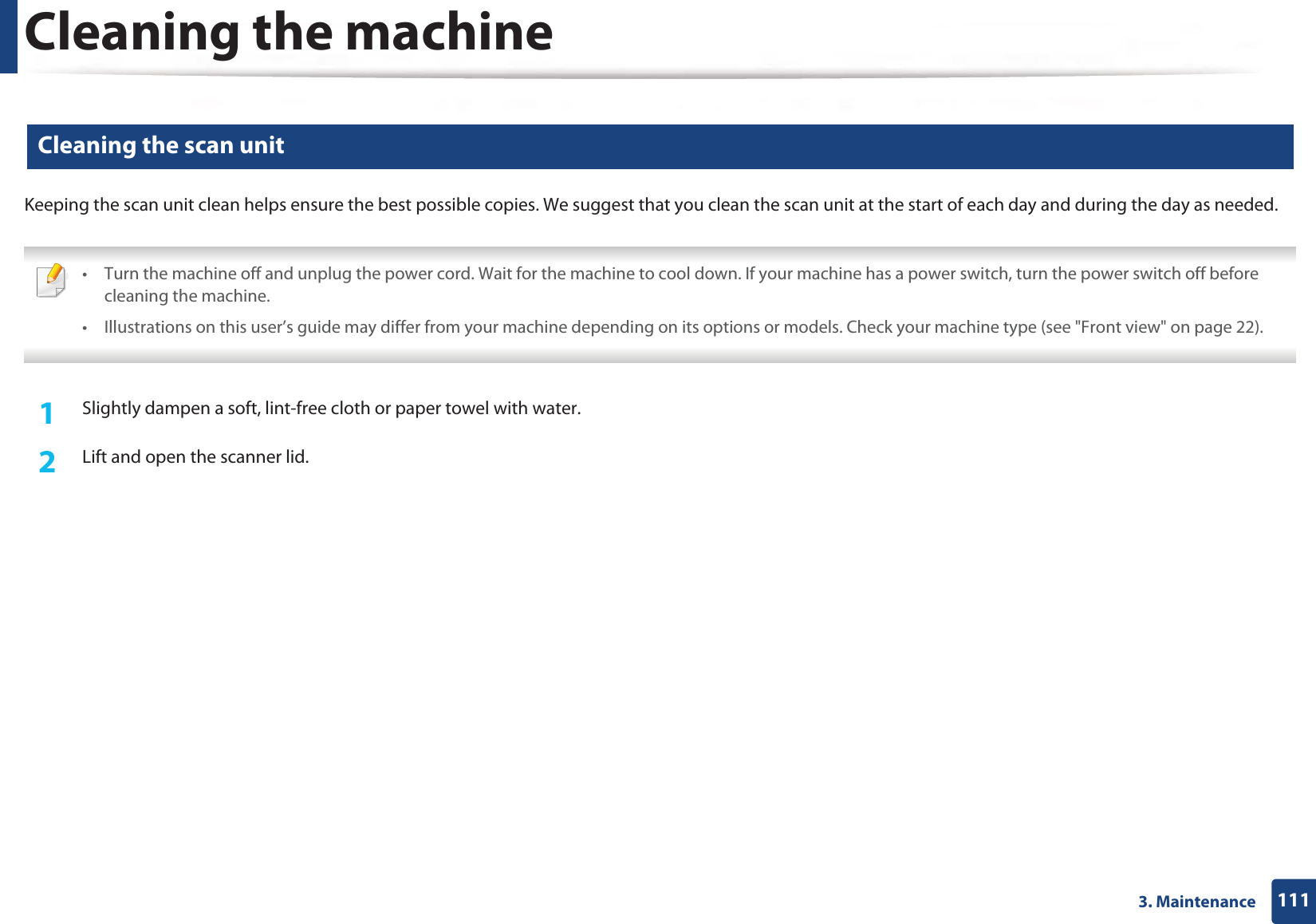 Cleaning the machine1113. Maintenance14 Cleaning the scan unitKeeping the scan unit clean helps ensure the best possible copies. We suggest that you clean the scan unit at the start of each day and during the day as needed. • Turn the machine off and unplug the power cord. Wait for the machine to cool down. If your machine has a power switch, turn the power switch off before cleaning the machine.• Illustrations on this user’s guide may differ from your machine depending on its options or models. Check your machine type (see &quot;Front view&quot; on page 22). 1Slightly dampen a soft, lint-free cloth or paper towel with water.2  Lift and open the scanner lid.