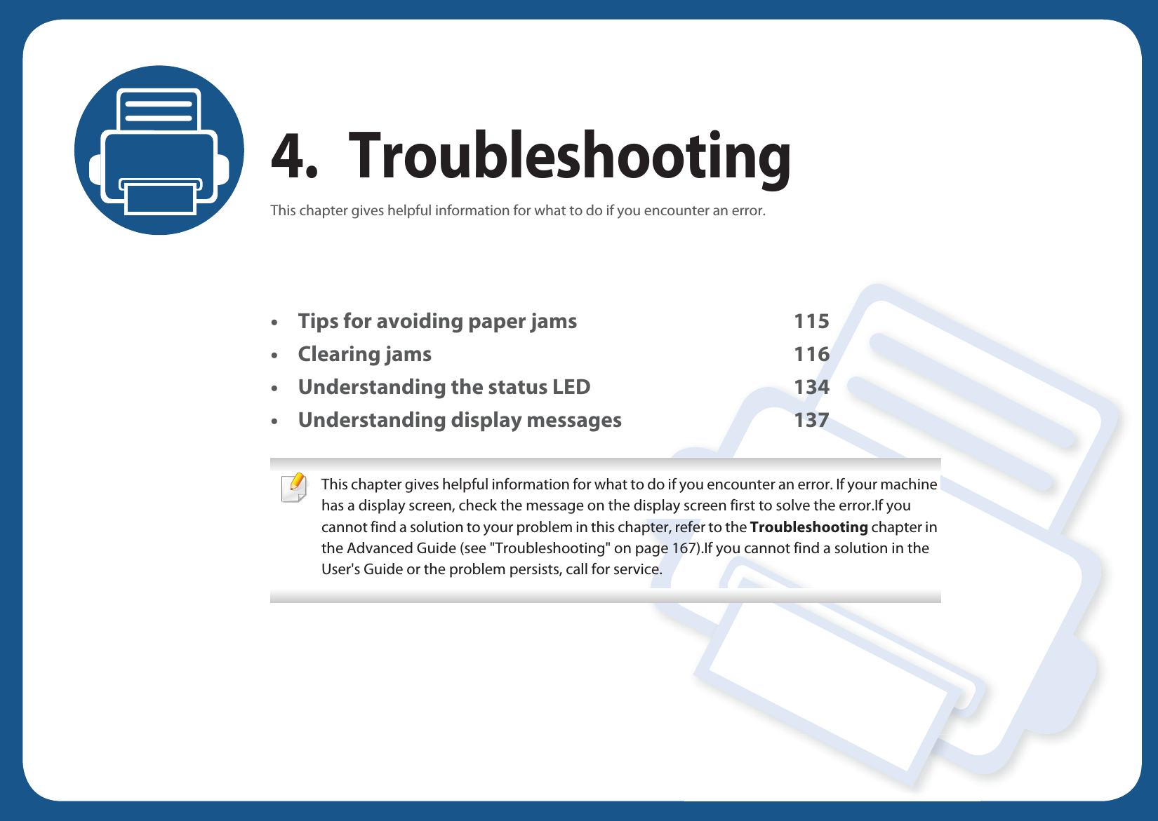 4. TroubleshootingThis chapter gives helpful information for what to do if you encounter an error.• Tips for avoiding paper jams 115• Clearing jams 116• Understanding the status LED 134• Understanding display messages 137 This chapter gives helpful information for what to do if you encounter an error. If your machine has a display screen, check the message on the display screen first to solve the error.If you cannot find a solution to your problem in this chapter, refer to the Troubleshooting chapter in the Advanced Guide (see &quot;Troubleshooting&quot; on page 167).If you cannot find a solution in the User&apos;s Guide or the problem persists, call for service.  
