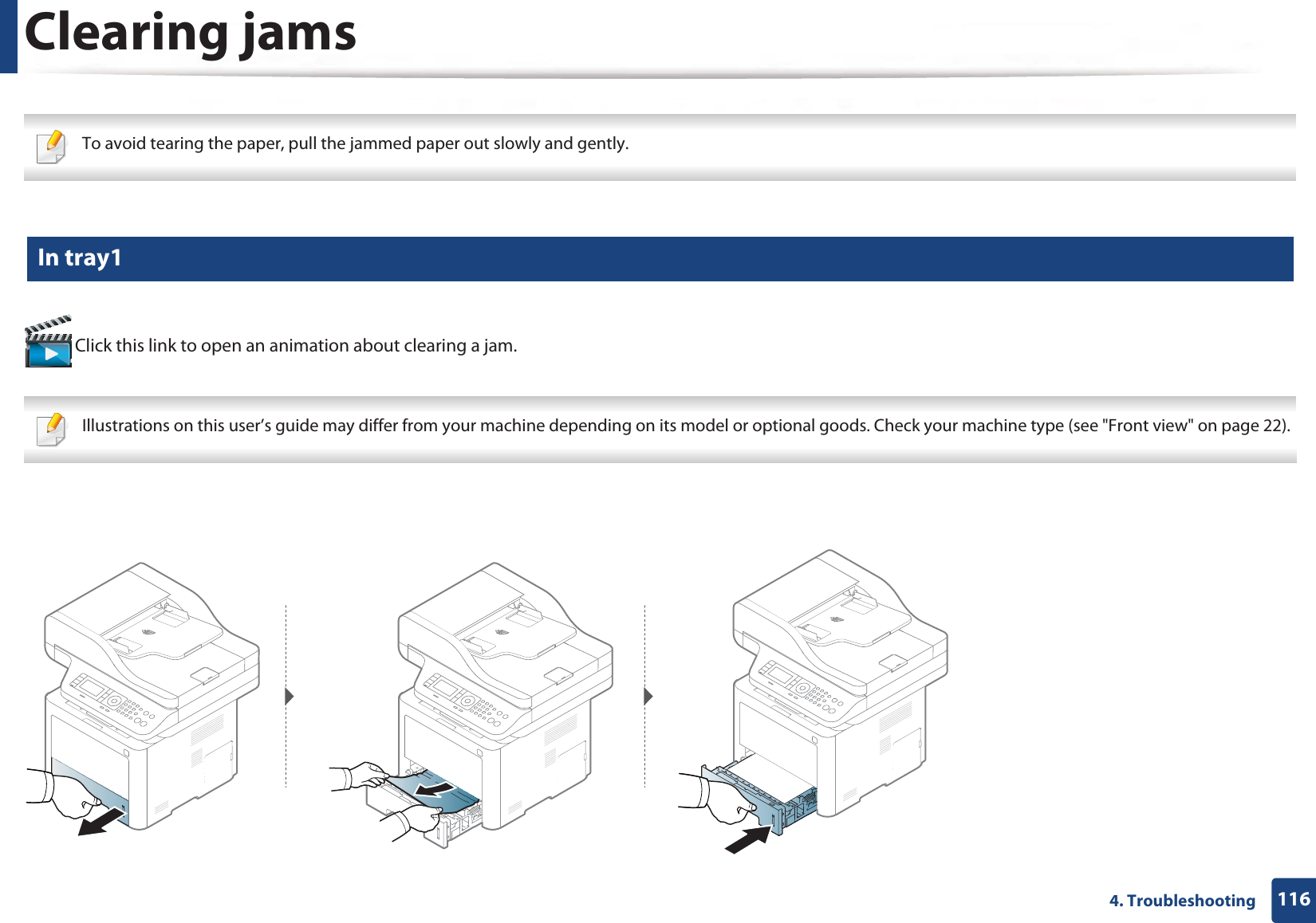 1164. TroubleshootingClearing jams To avoid tearing the paper, pull the jammed paper out slowly and gently.  1 In tray1 Click this link to open an animation about clearing a jam. Illustrations on this user’s guide may differ from your machine depending on its model or optional goods. Check your machine type (see &quot;Front view&quot; on page 22). 