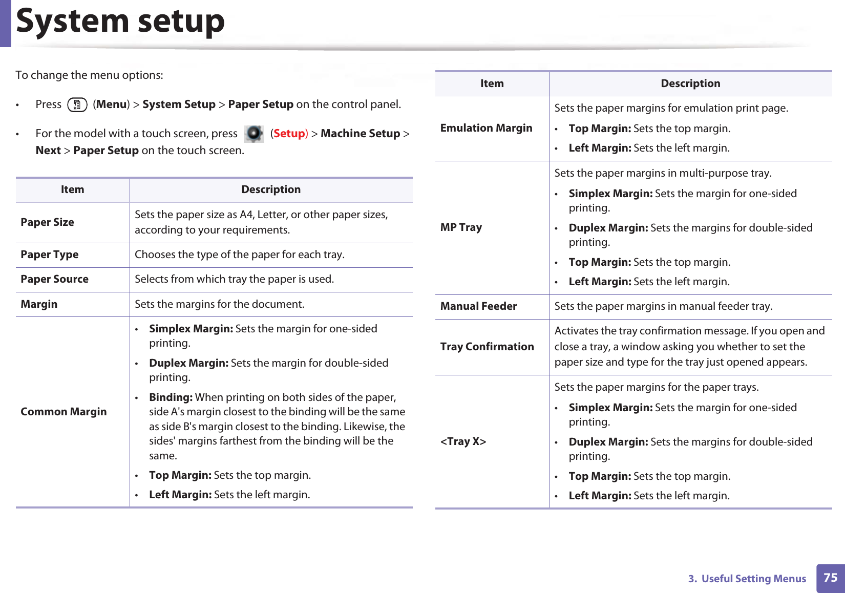 System setup753.  Useful Setting MenusTo change the menu options:• Press  (Menu) &gt; System Setup &gt; Paper Setup on the control panel.• For the model with a touch screen, press   (Setup) &gt; Machine Setup &gt; Next &gt; Paper Setup on the touch screen.Item DescriptionPaper Size Sets the paper size as A4, Letter, or other paper sizes, according to your requirements.Paper Type Chooses the type of the paper for each tray.Paper Source Selects from which tray the paper is used.Margin Sets the margins for the document.Common Margin•Simplex Margin: Sets the margin for one-sided printing.•Duplex Margin: Sets the margin for double-sided printing.•Binding: When printing on both sides of the paper, side A&apos;s margin closest to the binding will be the same as side B&apos;s margin closest to the binding. Likewise, the sides&apos; margins farthest from the binding will be the same. •Top Margin: Sets the top margin.•Left Margin: Sets the left margin.Emulation MarginSets the paper margins for emulation print page.•Top Margin: Sets the top margin.•Left Margin: Sets the left margin.MP TraySets the paper margins in multi-purpose tray.•Simplex Margin: Sets the margin for one-sided printing.•Duplex Margin: Sets the margins for double-sided printing.•Top Margin: Sets the top margin.•Left Margin: Sets the left margin.Manual Feeder Sets the paper margins in manual feeder tray.Tray ConfirmationActivates the tray confirmation message. If you open and close a tray, a window asking you whether to set the paper size and type for the tray just opened appears.&lt;Tray X&gt;Sets the paper margins for the paper trays.•Simplex Margin: Sets the margin for one-sided printing.•Duplex Margin: Sets the margins for double-sided printing.•Top Margin: Sets the top margin.•Left Margin: Sets the left margin.Item Description