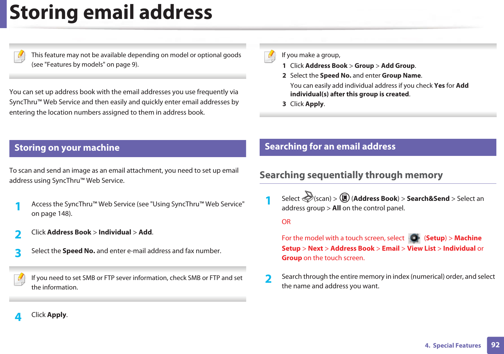 924.  Special FeaturesStoring email address This feature may not be available depending on model or optional goods (see &quot;Features by models&quot; on page 9). You can set up address book with the email addresses you use frequently via SyncThru™ Web Service and then easily and quickly enter email addresses by entering the location numbers assigned to them in address book.1 Storing on your machineTo scan and send an image as an email attachment, you need to set up email address using SyncThru™ Web Service.1Access the SyncThru™ Web Service (see &quot;Using SyncThru™ Web Service&quot; on page 148).2  Click Address Book &gt; Individual &gt; Add.3  Select the Speed No. and enter e-mail address and fax number. If you need to set SMB or FTP sever information, check SMB or FTP and set the information.  4  Click Apply. If you make a group,1  Click Address Book &gt; Group &gt; Add Group.2  Select the Speed No. and enter Group Name.You can easily add individual address if you check Yes for Add individual(s) after this group is created. 3  Click Apply. 2 Searching for an email addressSearching sequentially through memory1Select (scan) &gt; (Address Book) &gt; Search&amp;Send &gt; Select an address group &gt; All on the control panel.ORFor the model with a touch screen, select   (Setup) &gt; Machine Setup &gt; Next &gt; Address Book &gt; Email &gt; View List &gt; Individual or Group on the touch screen.2  Search through the entire memory in index (numerical) order, and select the name and address you want.