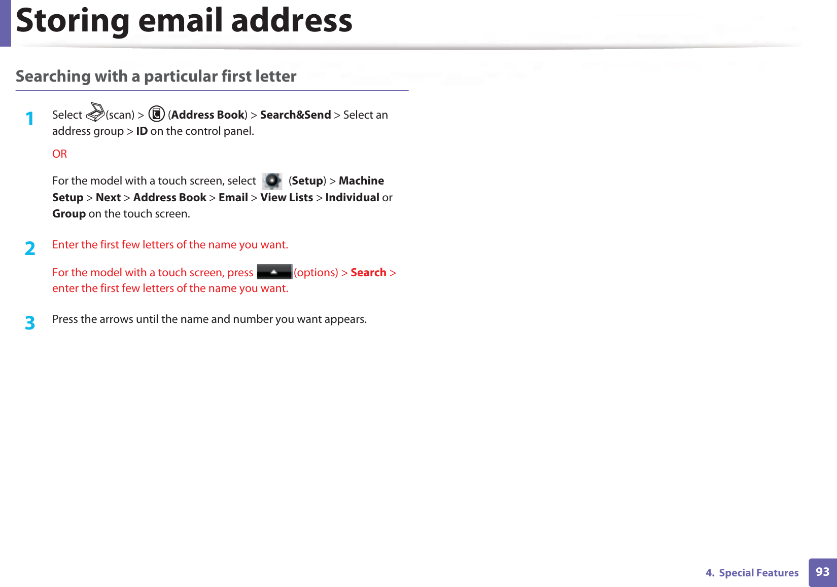Storing email address934.  Special FeaturesSearching with a particular first letter1Select (scan) &gt; (Address Book) &gt; Search&amp;Send &gt; Select an address group &gt; ID on the control panel.ORFor the model with a touch screen, select   (Setup) &gt; Machine Setup &gt; Next &gt; Address Book &gt; Email &gt; View Lists &gt; Individual or Group on the touch screen.2  Enter the first few letters of the name you want.For the model with a touch screen, press  (options) &gt; Search &gt; enter the first few letters of the name you want.3  Press the arrows until the name and number you want appears.