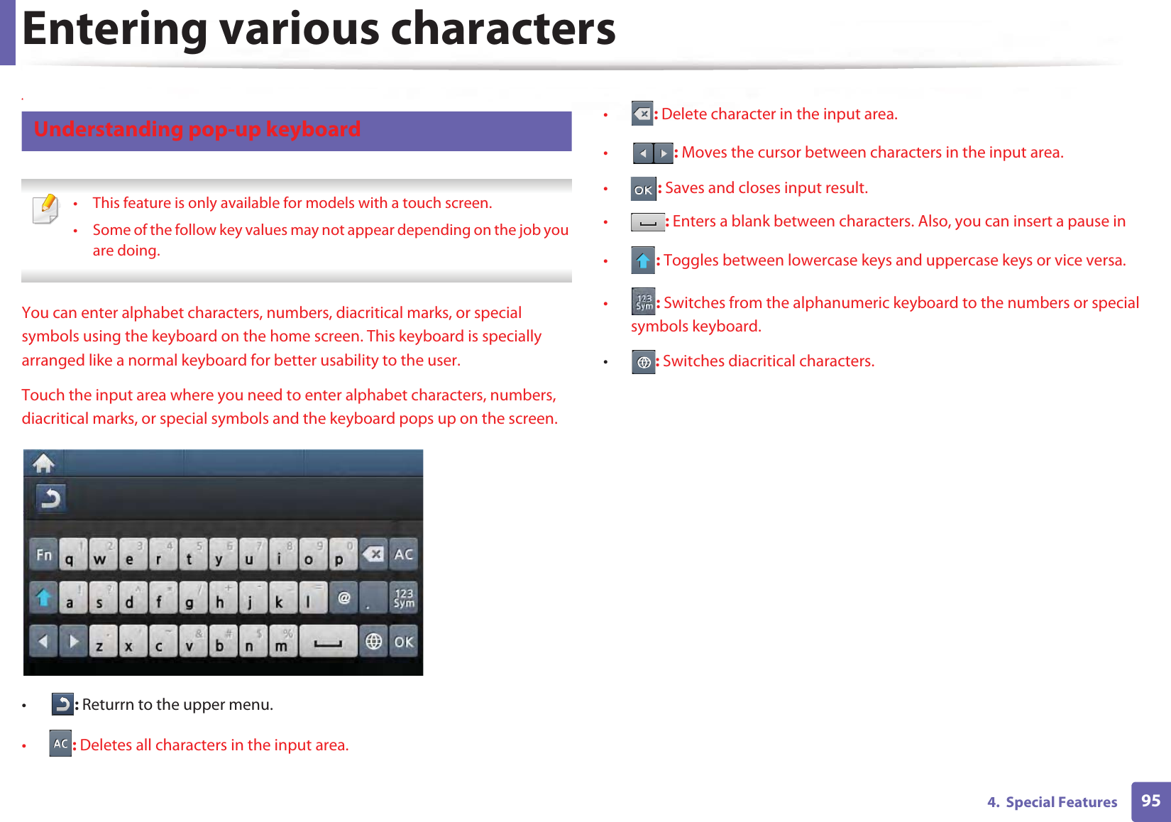 Entering various characters954.  Special Features4 Understanding pop-up keyboard • This feature is only available for models with a touch screen.• Some of the follow key values may not appear depending on the job you are doing. You can enter alphabet characters, numbers, diacritical marks, or special symbols using the keyboard on the home screen. This keyboard is specially arranged like a normal keyboard for better usability to the user. Touch the input area where you need to enter alphabet characters, numbers, diacritical marks, or special symbols and the keyboard pops up on the screen.•: Returrn to the upper menu.•: Deletes all characters in the input area.•: Delete character in the input area.•: Moves the cursor between characters in the input area.•: Saves and closes input result.•: Enters a blank between characters. Also, you can insert a pause in•: Toggles between lowercase keys and uppercase keys or vice versa.•: Switches from the alphanumeric keyboard to the numbers or special symbols keyboard.•: Switches diacritical characters.