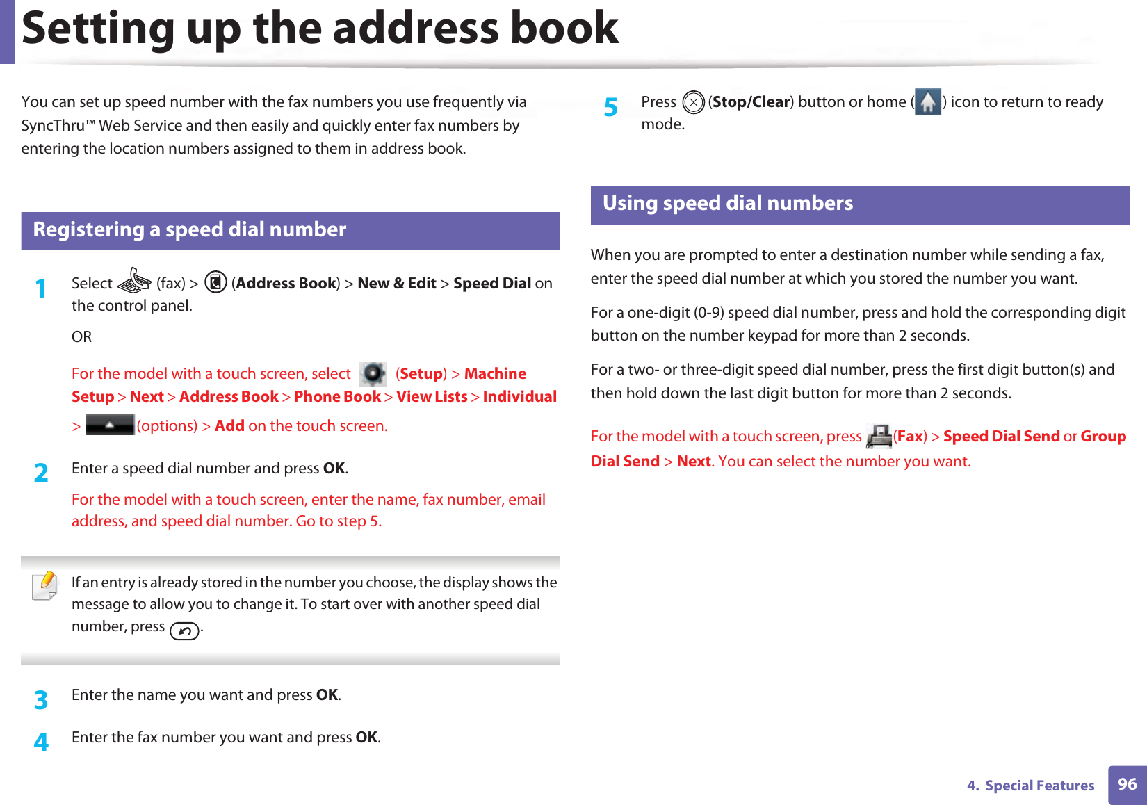 964.  Special FeaturesSetting up the address bookYou can set up speed number with the fax numbers you use frequently via SyncThru™ Web Service and then easily and quickly enter fax numbers by entering the location numbers assigned to them in address book.5 Registering a speed dial number1Select   (fax) &gt;  (Address Book) &gt; New &amp; Edit &gt; Speed Dial on the control panel. ORFor the model with a touch screen, select   (Setup) &gt; Machine Setup &gt; Next &gt; Address Book &gt; Phone Book &gt; View Lists &gt; Individual &gt; (options) &gt; Add on the touch screen.2  Enter a speed dial number and press OK.For the model with a touch screen, enter the name, fax number, email address, and speed dial number. Go to step 5. If an entry is already stored in the number you choose, the display shows the message to allow you to change it. To start over with another speed dial number, press  .  3  Enter the name you want and press OK.4  Enter the fax number you want and press OK.5  Press (Stop/Clear) button or home ( ) icon to return to ready mode.6 Using speed dial numbersWhen you are prompted to enter a destination number while sending a fax, enter the speed dial number at which you stored the number you want.For a one-digit (0-9) speed dial number, press and hold the corresponding digit button on the number keypad for more than 2 seconds. For a two- or three-digit speed dial number, press the first digit button(s) and then hold down the last digit button for more than 2 seconds.For the model with a touch screen, press  (Fax) &gt; Speed Dial Send or Group Dial Send &gt; Next. You can select the number you want.