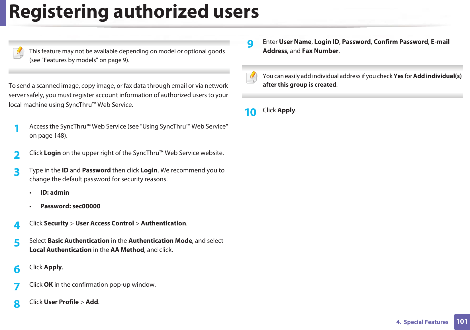 1014.  Special FeaturesRegistering authorized users This feature may not be available depending on model or optional goods (see &quot;Features by models&quot; on page 9). To send a scanned image, copy image, or fax data through email or via network server safely, you must register account information of authorized users to your local machine using SyncThru™ Web Service.1Access the SyncThru™ Web Service (see &quot;Using SyncThru™ Web Service&quot; on page 148).2  Click Login on the upper right of the SyncThru™ Web Service website.3  Type in the ID and Password then click Login. We recommend you to change the default password for security reasons.•ID: admin •Password: sec000004  Click Security &gt; User Access Control &gt; Authentication.5  Select Basic Authentication in the Authentication Mode, and select Local Authentication in the AA Method, and click.6  Click Apply.7  Click OK in the confirmation pop-up window.8  Click User Profile &gt; Add.9  Enter User Name, Login ID, Password, Confirm Password, E-mail Address, and Fax Number. You can easily add individual address if you check Yes for Add individual(s) after this group is created.  10  Click Apply.