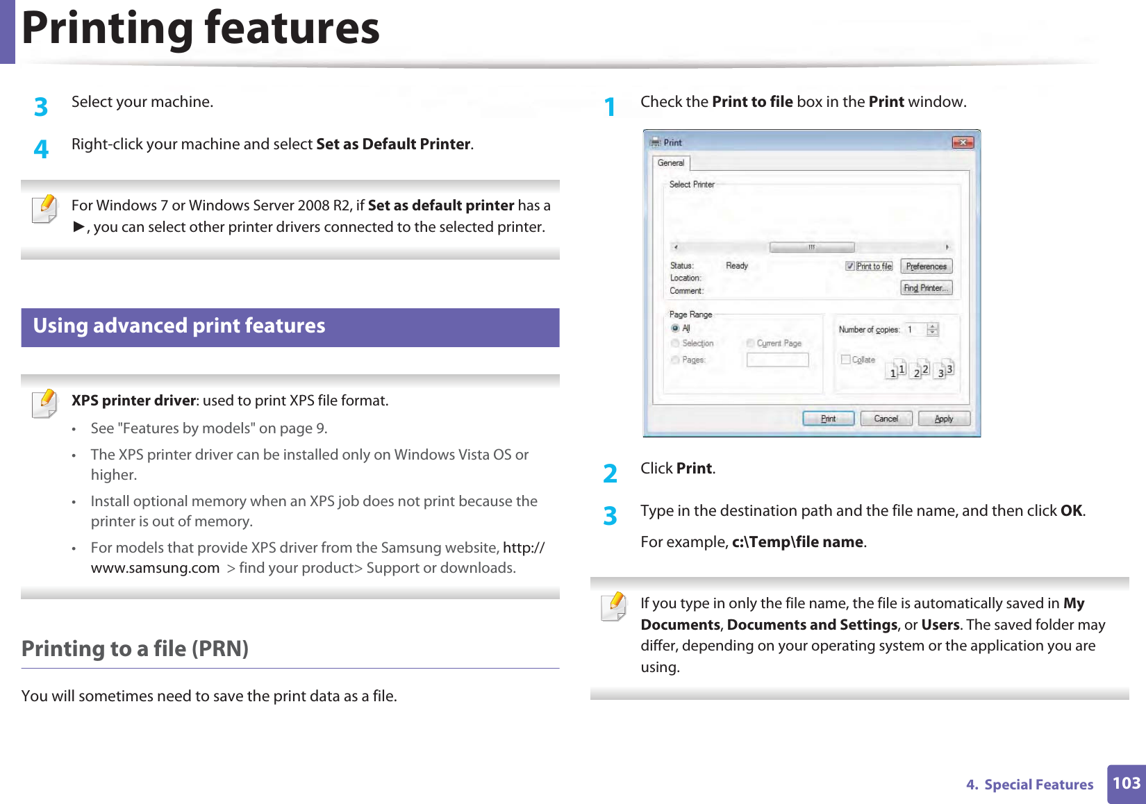 Printing features1034.  Special Features3  Select your machine.4  Right-click your machine and select Set as Default Printer. For Windows 7 or Windows Server 2008 R2, if Set as default printer has a Ź, you can select other printer drivers connected to the selected printer. 16 Using advanced print features XPS printer driver: used to print XPS file format. • See &quot;Features by models&quot; on page 9.• The XPS printer driver can be installed only on Windows Vista OS or higher.• Install optional memory when an XPS job does not print because the printer is out of memory.• For models that provide XPS driver from the Samsung website, http://www.samsung.com  &gt; find your product&gt; Support or downloads. Printing to a file (PRN)You will sometimes need to save the print data as a file. 1Check the Print to file box in the Print window.2  Click Print.3  Type in the destination path and the file name, and then click OK.For example, c:\Temp\file name. If you type in only the file name, the file is automatically saved in My Documents, Documents and Settings, or Users. The saved folder may differ, depending on your operating system or the application you are using. 