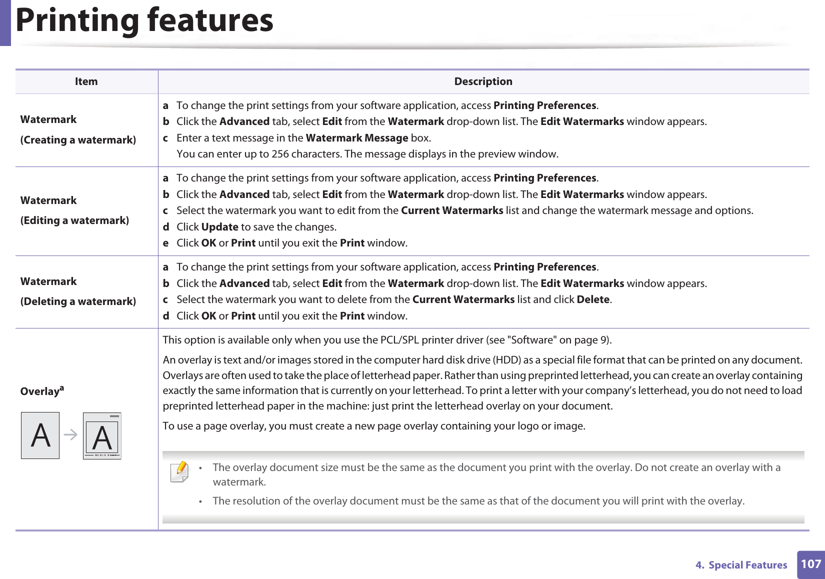 Printing features1074.  Special FeaturesWatermark(Creating a watermark)a  To change the print settings from your software application, access Printing Preferences.b  Click the Advanced tab, select Edit from the Watermark drop-down list. The Edit Watermarks window appears.c  Enter a text message in the Watermark Message box. You can enter up to 256 characters. The message displays in the preview window.Watermark(Editing a watermark)a  To change the print settings from your software application, access Printing Preferences.b  Click the Advanced tab, select Edit from the Watermark drop-down list. The Edit Watermarks window appears. c  Select the watermark you want to edit from the Current Watermarks list and change the watermark message and options. d  Click Update to save the changes.e  Click OK or Print until you exit the Print window. Watermark(Deleting a watermark)a  To change the print settings from your software application, access Printing Preferences.b  Click the Advanced tab, select Edit from the Watermark drop-down list. The Edit Watermarks window appears. c  Select the watermark you want to delete from the Current Watermarks list and click Delete. d  Click OK or Print until you exit the Print window.OverlayaThis option is available only when you use the PCL/SPL printer driver (see &quot;Software&quot; on page 9).An overlay is text and/or images stored in the computer hard disk drive (HDD) as a special file format that can be printed on any document. Overlays are often used to take the place of letterhead paper. Rather than using preprinted letterhead, you can create an overlay containing exactly the same information that is currently on your letterhead. To print a letter with your company’s letterhead, you do not need to load preprinted letterhead paper in the machine: just print the letterhead overlay on your document.To use a page overlay, you must create a new page overlay containing your logo or image. • The overlay document size must be the same as the document you print with the overlay. Do not create an overlay with a watermark.• The resolution of the overlay document must be the same as that of the document you will print with the overlay. Item Description