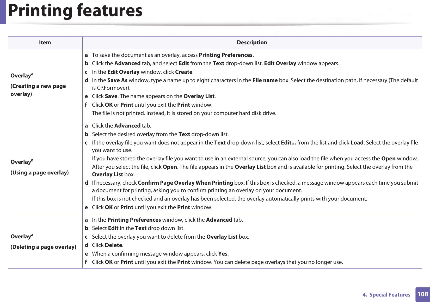Printing features1084.  Special FeaturesOverlaya(Creating a new page overlay)a  To save the document as an overlay, access Printing Preferences.b  Click the Advanced tab, and select Edit from the Text drop-down list. Edit Overlay window appears.c  In the Edit Overlay window, click Create. d  In the Save As window, type a name up to eight characters in the File name box. Select the destination path, if necessary (The default is C:\Formover).e  Click Save. The name appears on the Overlay List. f  Click OK or Print until you exit the Print window.The file is not printed. Instead, it is stored on your computer hard disk drive.Overlaya(Using a page overlay)a  Click the Advanced tab. b  Select the desired overlay from the Text drop-down list. c  If the overlay file you want does not appear in the Text drop-down list, select Edit... from the list and click Load. Select the overlay file you want to use. If you have stored the overlay file you want to use in an external source, you can also load the file when you access the Open window. After you select the file, click Open. The file appears in the Overlay List box and is available for printing. Select the overlay from the Overlay List box. d  If necessary, check Confirm Page Overlay When Printing box. If this box is checked, a message window appears each time you submit a document for printing, asking you to confirm printing an overlay on your document. If this box is not checked and an overlay has been selected, the overlay automatically prints with your document. e  Click OK or Print until you exit the Print window. Overlaya(Deleting a page overlay)a  In the Printing Preferences window, click the Advanced tab. b  Select Edit in the Text drop down list. c  Select the overlay you want to delete from the Overlay List box. d  Click Delete. e  When a confirming message window appears, click Yes.f  Click OK or Print until you exit the Print window. You can delete page overlays that you no longer use.Item Description