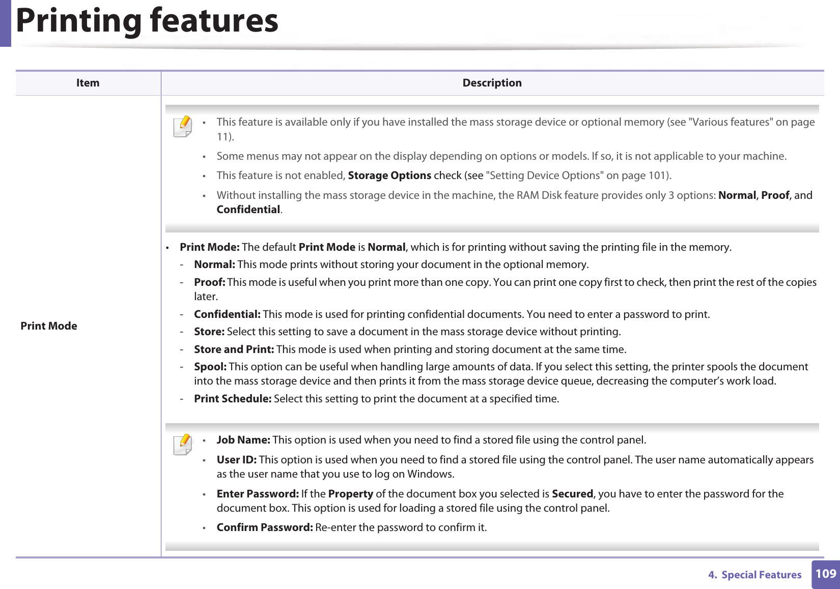 Printing features1094.  Special FeaturesPrint Mode • This feature is available only if you have installed the mass storage device or optional memory (see &quot;Various features&quot; on page 11).• Some menus may not appear on the display depending on options or models. If so, it is not applicable to your machine.• This feature is not enabled, Storage Options check (see &quot;Setting Device Options&quot; on page 101).• Without installing the mass storage device in the machine, the RAM Disk feature provides only 3 options: Normal, Proof, and Confidential. •Print Mode: The default Print Mode is Normal, which is for printing without saving the printing file in the memory. -Normal: This mode prints without storing your document in the optional memory. -Proof: This mode is useful when you print more than one copy. You can print one copy first to check, then print the rest of the copies later. -Confidential: This mode is used for printing confidential documents. You need to enter a password to print. -Store: Select this setting to save a document in the mass storage device without printing. -Store and Print: This mode is used when printing and storing document at the same time. -Spool: This option can be useful when handling large amounts of data. If you select this setting, the printer spools the document into the mass storage device and then prints it from the mass storage device queue, decreasing the computer’s work load.-Print Schedule: Select this setting to print the document at a specified time. •Job Name: This option is used when you need to find a stored file using the control panel.•User ID: This option is used when you need to find a stored file using the control panel. The user name automatically appears as the user name that you use to log on Windows.•Enter Password: If the Property of the document box you selected is Secured, you have to enter the password for the document box. This option is used for loading a stored file using the control panel. •Confirm Password: Re-enter the password to confirm it. Item Description