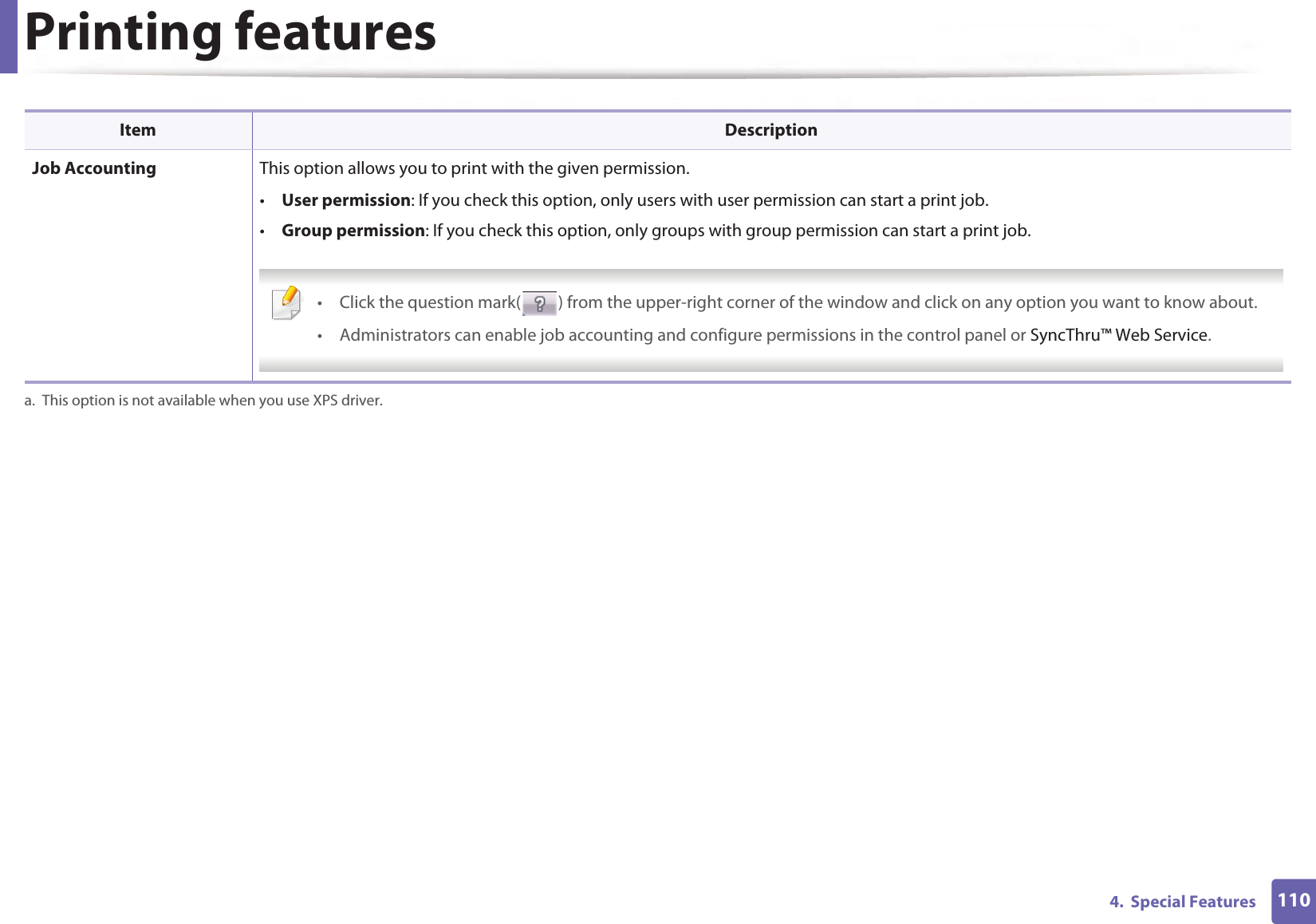Printing features1104.  Special Features Job Accounting This option allows you to print with the given permission.•User permission: If you check this option, only users with user permission can start a print job.•Group permission: If you check this option, only groups with group permission can start a print job. • Click the question mark( ) from the upper-right corner of the window and click on any option you want to know about.• Administrators can enable job accounting and configure permissions in the control panel or SyncThru™ Web Service. a. This option is not available when you use XPS driver.Item Description