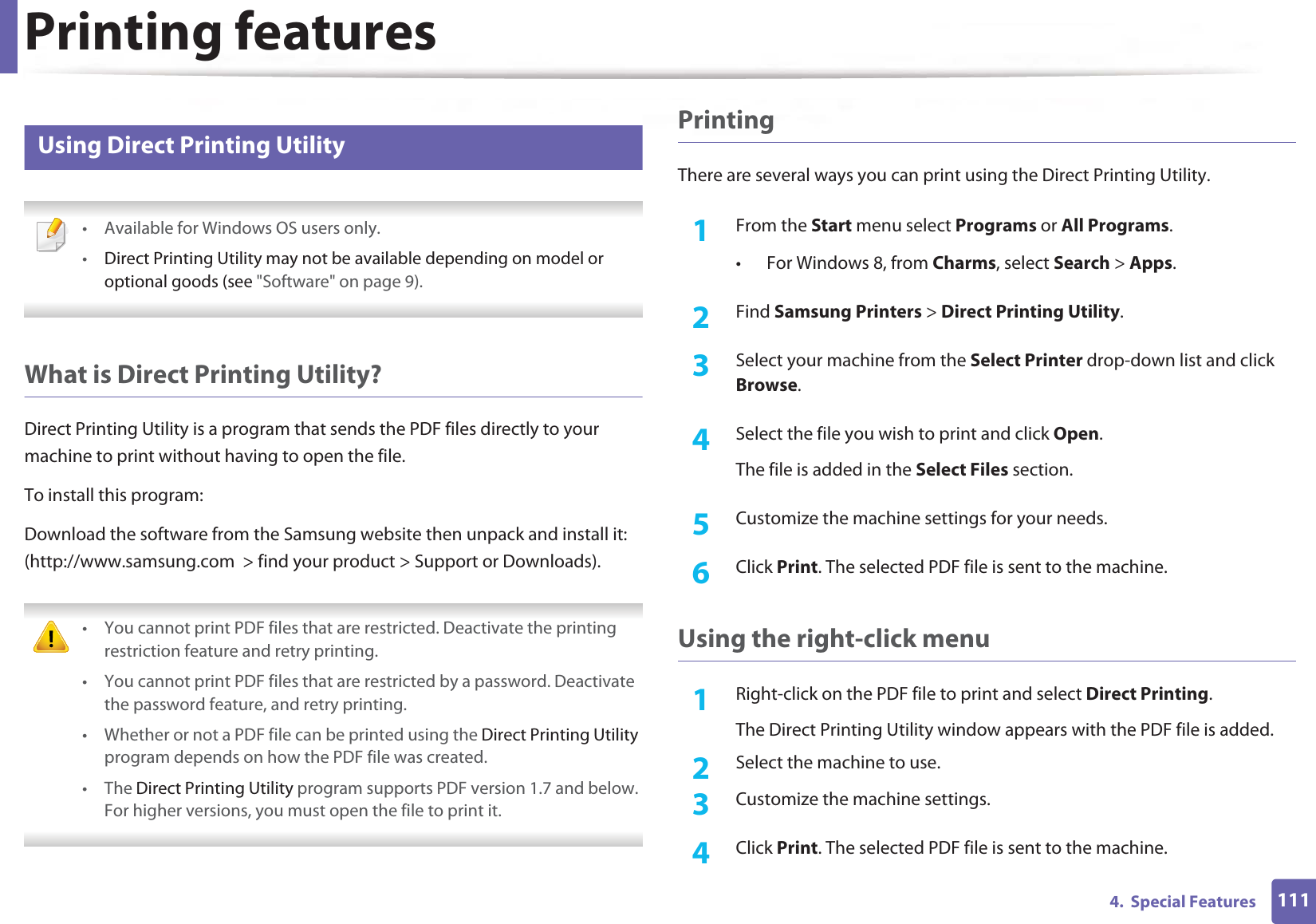 Printing features1114.  Special Features17 Using Direct Printing Utility • Available for Windows OS users only.•Direct Printing Utility may not be available depending on model or optional goods (see &quot;Software&quot; on page 9).  What is Direct Printing Utility?Direct Printing Utility is a program that sends the PDF files directly to your machine to print without having to open the file.To install this program:Download the software from the Samsung website then unpack and install it: (http://www.samsung.com  &gt; find your product &gt; Support or Downloads). • You cannot print PDF files that are restricted. Deactivate the printing restriction feature and retry printing.• You cannot print PDF files that are restricted by a password. Deactivate the password feature, and retry printing.• Whether or not a PDF file can be printed using the Direct Printing Utility program depends on how the PDF file was created.• The Direct Printing Utility program supports PDF version 1.7 and below. For higher versions, you must open the file to print it. PrintingThere are several ways you can print using the Direct Printing Utility.1From the Start menu select Programs or All Programs.• For Windows 8, from Charms, select Search &gt; Apps.2  Find Samsung Printers &gt; Direct Printing Utility.3  Select your machine from the Select Printer drop-down list and click Browse.4  Select the file you wish to print and click Open.The file is added in the Select Files section.5  Customize the machine settings for your needs. 6  Click Print. The selected PDF file is sent to the machine.Using the right-click menu1Right-click on the PDF file to print and select Direct Printing.The Direct Printing Utility window appears with the PDF file is added.2  Select the machine to use.3  Customize the machine settings. 4  Click Print. The selected PDF file is sent to the machine.