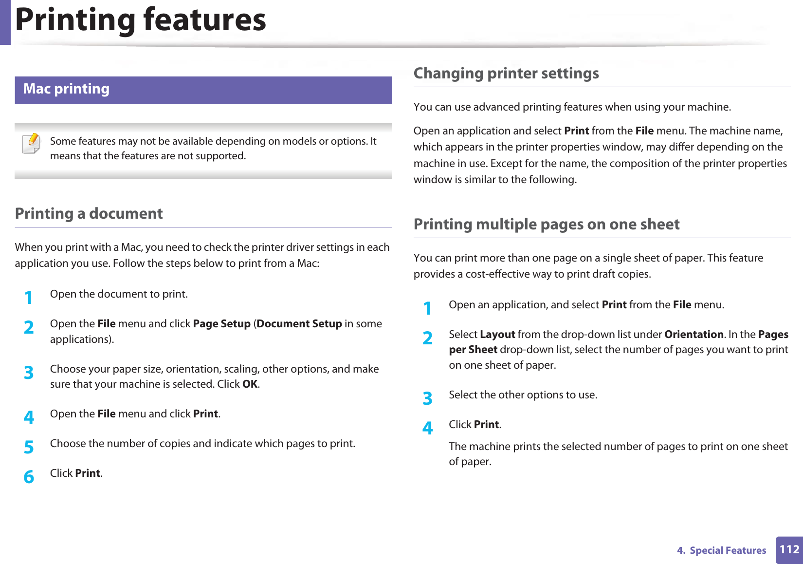 Printing features1124. Special Features18 Mac printing Some features may not be available depending on models or options. It means that the features are not supported. Printing a documentWhen you print with a Mac, you need to check the printer driver settings in each application you use. Follow the steps below to print from a Mac:1Open the document to print.2 Open the File menu and click Page Setup (Document Setup in some applications).3 Choose your paper size, orientation, scaling, other options, and make sure that your machine is selected. Click OK.4 Open the File menu and click Print. 5 Choose the number of copies and indicate which pages to print. 6 Click Print.Changing printer settingsYou can use advanced printing features when using your machine.Open an application and select Print from the File menu. The machine name, which appears in the printer properties window, may differ depending on the machine in use. Except for the name, the composition of the printer properties window is similar to the following.Printing multiple pages on one sheet You can print more than one page on a single sheet of paper. This feature provides a cost-effective way to print draft copies.1Open an application, and select Print from the File menu.2 Select Layout from the drop-down list under Orientation. In the Pages per Sheet drop-down list, select the number of pages you want to print on one sheet of paper.3 Select the other options to use.4 Click Print. The machine prints the selected number of pages to print on one sheet of paper.