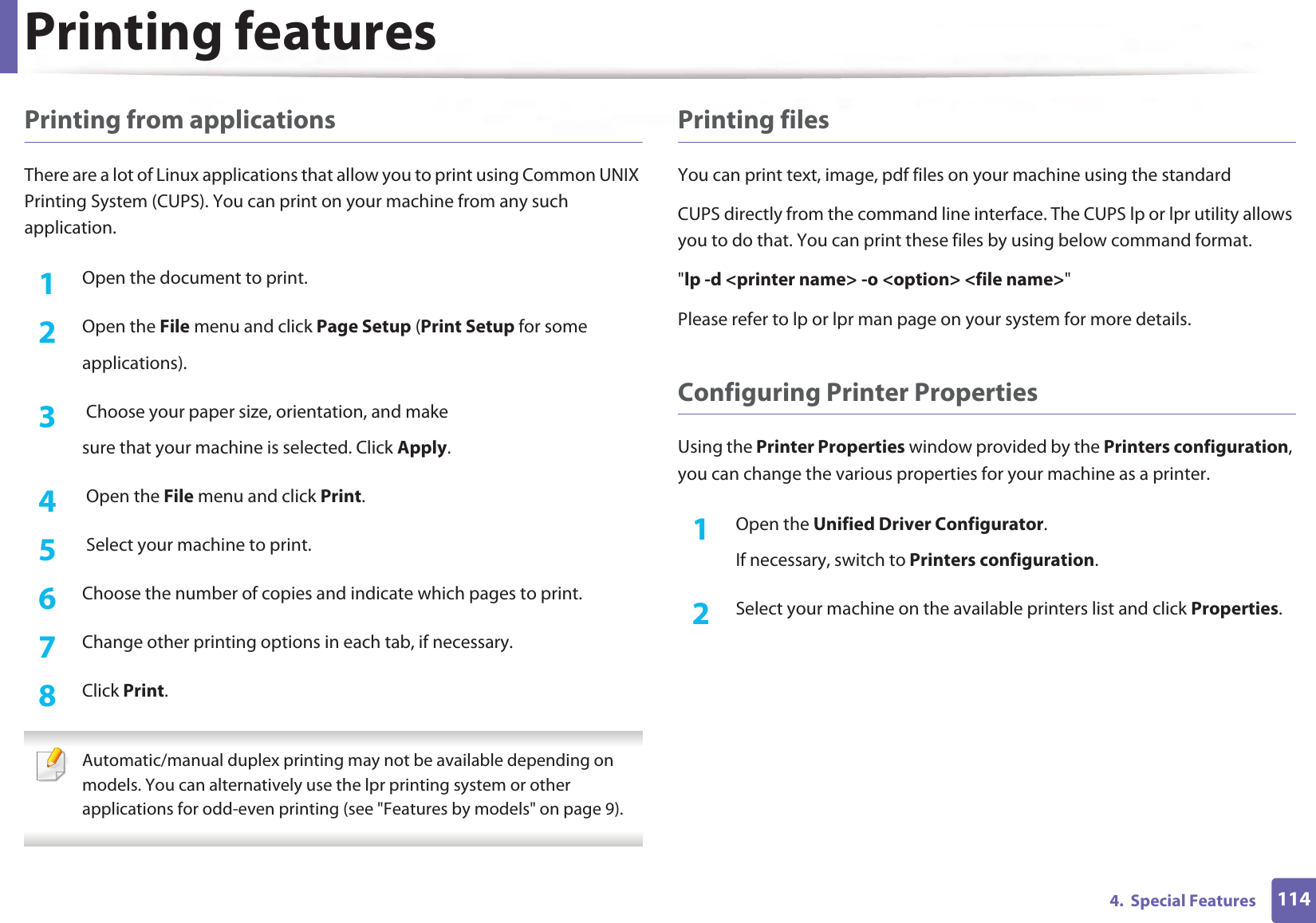 Printing features1144.  Special FeaturesPrinting from applicationsThere are a lot of Linux applications that allow you to print using Common UNIX Printing System (CUPS). You can print on your machine from any such application.1Open the document to print.2  Open the File menu and click Page Setup (Print Setup for someapplications).3   Choose your paper size, orientation, and makesure that your machine is selected. Click Apply.4   Open the File menu and click Print.5   Select your machine to print.6  Choose the number of copies and indicate which pages to print.7  Change other printing options in each tab, if necessary.8  Click Print. Automatic/manual duplex printing may not be available depending on models. You can alternatively use the lpr printing system or other applications for odd-even printing (see &quot;Features by models&quot; on page 9). Printing filesYou can print text, image, pdf files on your machine using the standardCUPS directly from the command line interface. The CUPS lp or lpr utility allows you to do that. You can print these files by using below command format.&quot;lp -d &lt;printer name&gt; -o &lt;option&gt; &lt;file name&gt;&quot;Please refer to lp or lpr man page on your system for more details.Configuring Printer PropertiesUsing the Printer Properties window provided by the Printers configuration, you can change the various properties for your machine as a printer.1Open the Unified Driver Configurator.If necessary, switch to Printers configuration.2  Select your machine on the available printers list and click Properties.