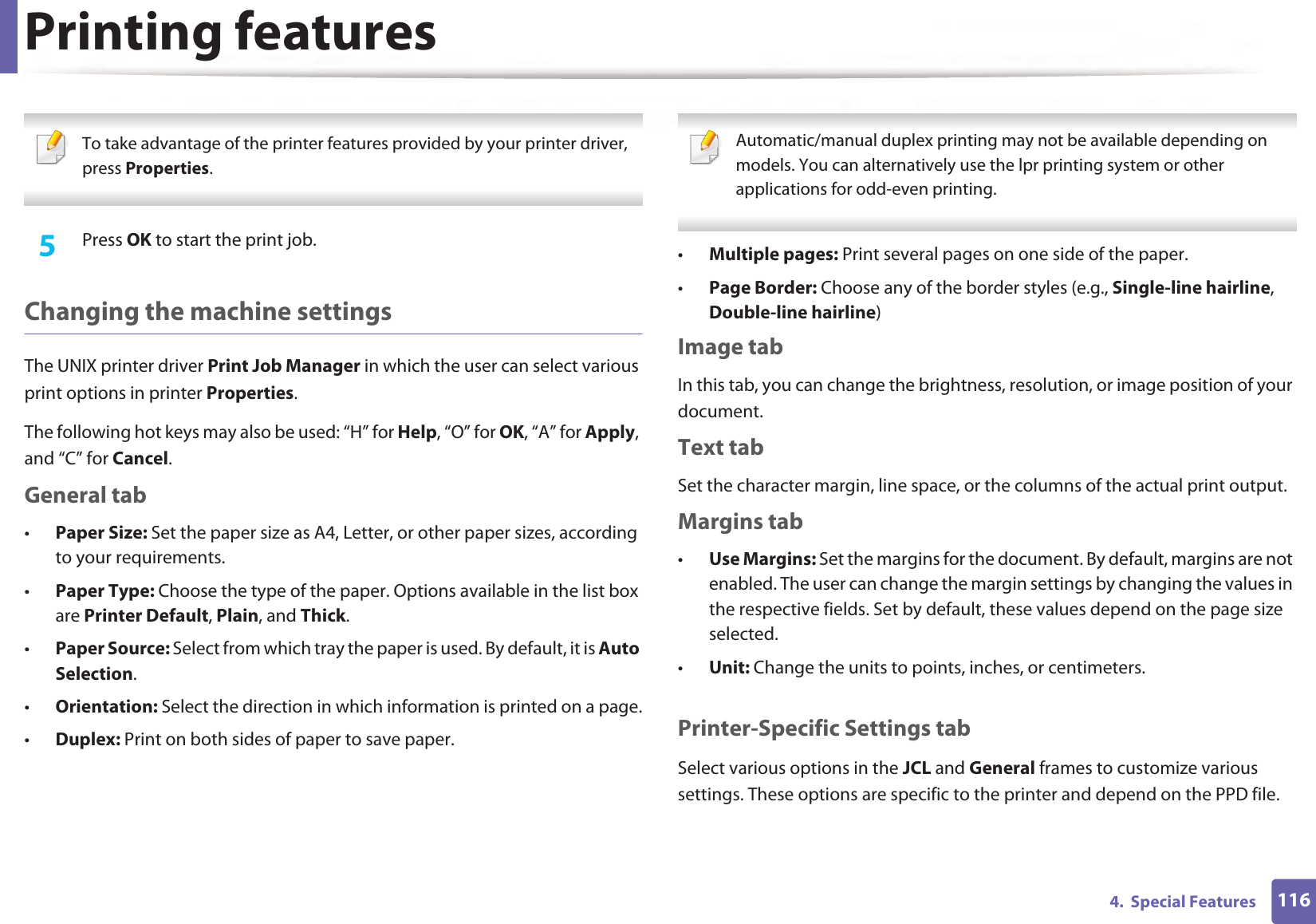 Printing features1164.  Special Features To take advantage of the printer features provided by your printer driver, press Properties. 5  Press OK to start the print job.Changing the machine settingsThe UNIX printer driver Print Job Manager in which the user can select various print options in printer Properties.The following hot keys may also be used: “H” for Help, “O” for OK, “A” for Apply, and “C” for Cancel.General tab•Paper Size: Set the paper size as A4, Letter, or other paper sizes, according to your requirements.•Paper Type: Choose the type of the paper. Options available in the list box are Printer Default, Plain, and Thick.•Paper Source: Select from which tray the paper is used. By default, it is Auto Selection.•Orientation: Select the direction in which information is printed on a page.•Duplex: Print on both sides of paper to save paper. Automatic/manual duplex printing may not be available depending on models. You can alternatively use the lpr printing system or other applications for odd-even printing. •Multiple pages: Print several pages on one side of the paper.•Page Border: Choose any of the border styles (e.g., Single-line hairline, Double-line hairline)Image tabIn this tab, you can change the brightness, resolution, or image position of your document.Text tabSet the character margin, line space, or the columns of the actual print output.Margins tab•Use Margins: Set the margins for the document. By default, margins are not enabled. The user can change the margin settings by changing the values in the respective fields. Set by default, these values depend on the page size selected.•Unit: Change the units to points, inches, or centimeters.Printer-Specific Settings tabSelect various options in the JCL and General frames to customize various settings. These options are specific to the printer and depend on the PPD file.