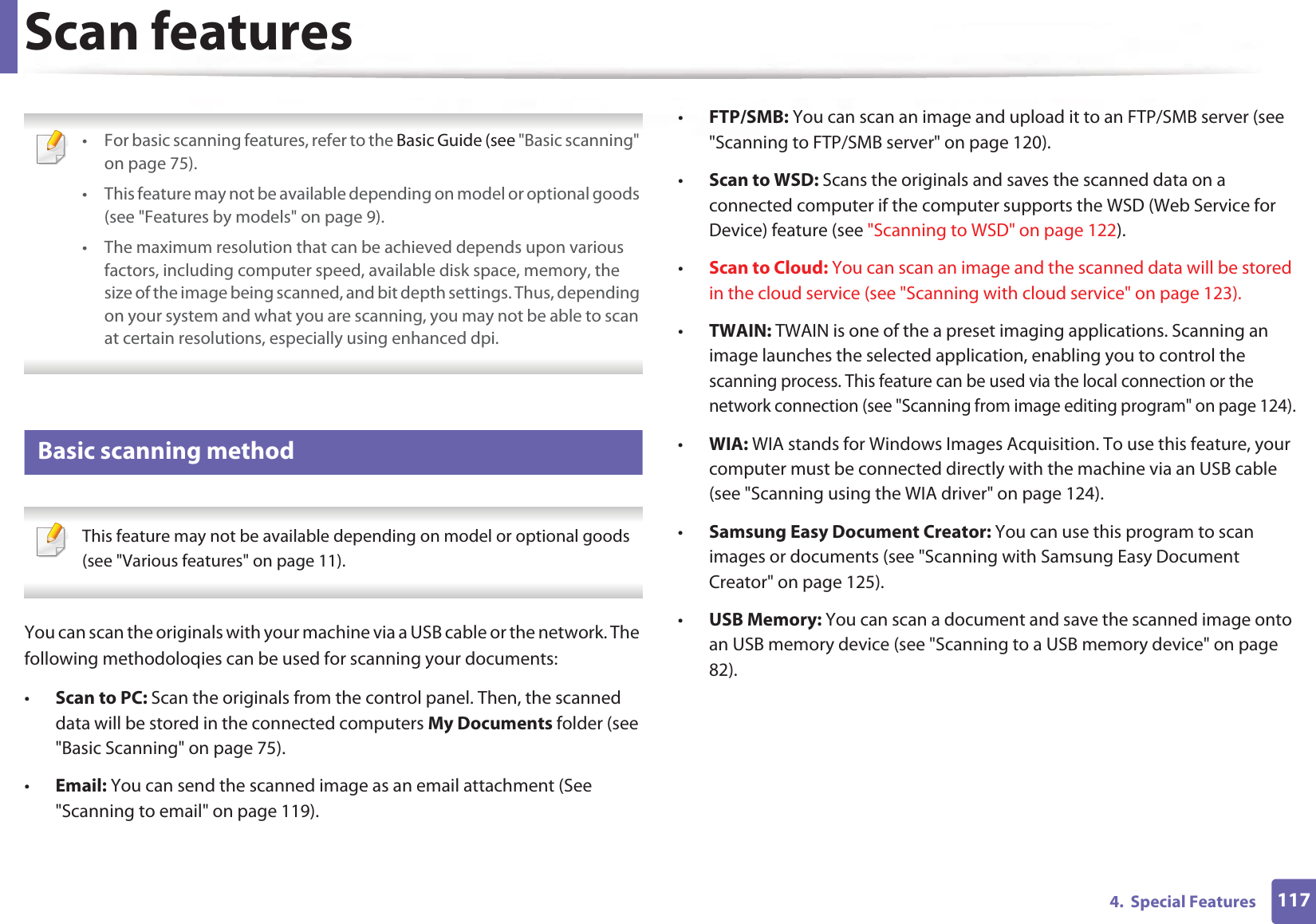1174.  Special FeaturesScan features • For basic scanning features, refer to the Basic Guide (see &quot;Basic scanning&quot; on page 75).• This feature may not be available depending on model or optional goods (see &quot;Features by models&quot; on page 9).• The maximum resolution that can be achieved depends upon various factors, including computer speed, available disk space, memory, the size of the image being scanned, and bit depth settings. Thus, depending on your system and what you are scanning, you may not be able to scan at certain resolutions, especially using enhanced dpi. 21 Basic scanning method This feature may not be available depending on model or optional goods (see &quot;Various features&quot; on page 11). You can scan the originals with your machine via a USB cable or the network. The following methodoloqies can be used for scanning your documents:•Scan to PC: Scan the originals from the control panel. Then, the scanned data will be stored in the connected computers My Documents folder (see &quot;Basic Scanning&quot; on page 75).•Email: You can send the scanned image as an email attachment (See &quot;Scanning to email&quot; on page 119).•FTP/SMB: You can scan an image and upload it to an FTP/SMB server (see &quot;Scanning to FTP/SMB server&quot; on page 120).•Scan to WSD: Scans the originals and saves the scanned data on a connected computer if the computer supports the WSD (Web Service for Device) feature (see &quot;Scanning to WSD&quot; on page 122).•Scan to Cloud: You can scan an image and the scanned data will be stored in the cloud service (see &quot;Scanning with cloud service&quot; on page 123).•TWAIN: TWAIN is one of the a preset imaging applications. Scanning an image launches the selected application, enabling you to control the scanning process. This feature can be used via the local connection or the network connection (see &quot;Scanning from image editing program&quot; on page 124).•WIA: WIA stands for Windows Images Acquisition. To use this feature, your computer must be connected directly with the machine via an USB cable (see &quot;Scanning using the WIA driver&quot; on page 124).•Samsung Easy Document Creator: You can use this program to scan images or documents (see &quot;Scanning with Samsung Easy Document Creator&quot; on page 125).•USB Memory: You can scan a document and save the scanned image onto an USB memory device (see &quot;Scanning to a USB memory device&quot; on page 82).