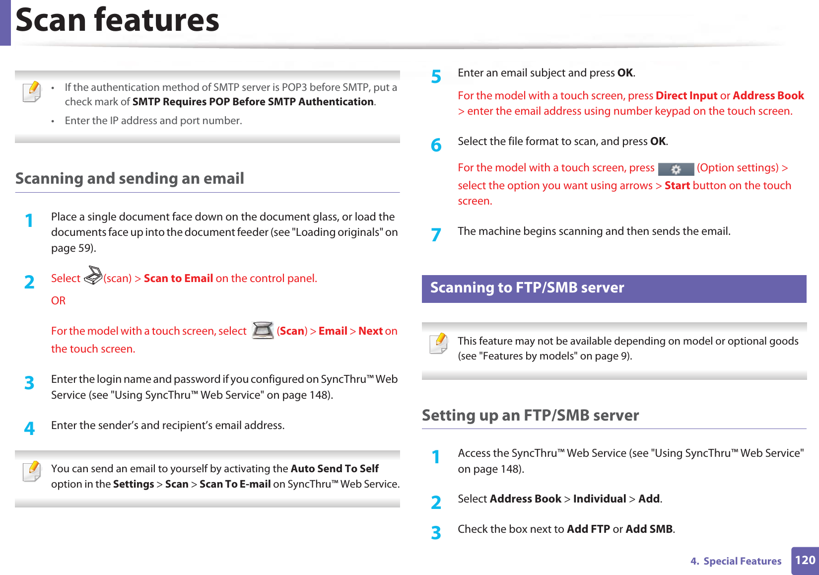 Scan features1204.  Special Features • If the authentication method of SMTP server is POP3 before SMTP, put a check mark of SMTP Requires POP Before SMTP Authentication.• Enter the IP address and port number.  Scanning and sending an email1Place a single document face down on the document glass, or load the documents face up into the document feeder (see &quot;Loading originals&quot; on page 59).2  Select (scan) &gt; Scan to Email on the control panel.ORFor the model with a touch screen, select   (Scan) &gt; Email &gt; Next on the touch screen.3  Enter the login name and password if you configured on SyncThru™ Web Service (see &quot;Using SyncThru™ Web Service&quot; on page 148).4  Enter the sender’s and recipient’s email address. You can send an email to yourself by activating the Auto Send To Self option in the Settings &gt; Scan &gt; Scan To E-mail on SyncThru™ Web Service. 5  Enter an email subject and press OK.For the model with a touch screen, press Direct Input or Address Book &gt; enter the email address using number keypad on the touch screen.6  Select the file format to scan, and press OK.For the model with a touch screen, press   (Option settings) &gt; select the option you want using arrows &gt; Start button on the touch screen.7  The machine begins scanning and then sends the email.25 Scanning to FTP/SMB server This feature may not be available depending on model or optional goods (see &quot;Features by models&quot; on page 9). Setting up an FTP/SMB server1Access the SyncThru™ Web Service (see &quot;Using SyncThru™ Web Service&quot; on page 148).2  Select Address Book &gt; Individual &gt; Add.3  Check the box next to Add FTP or Add SMB.