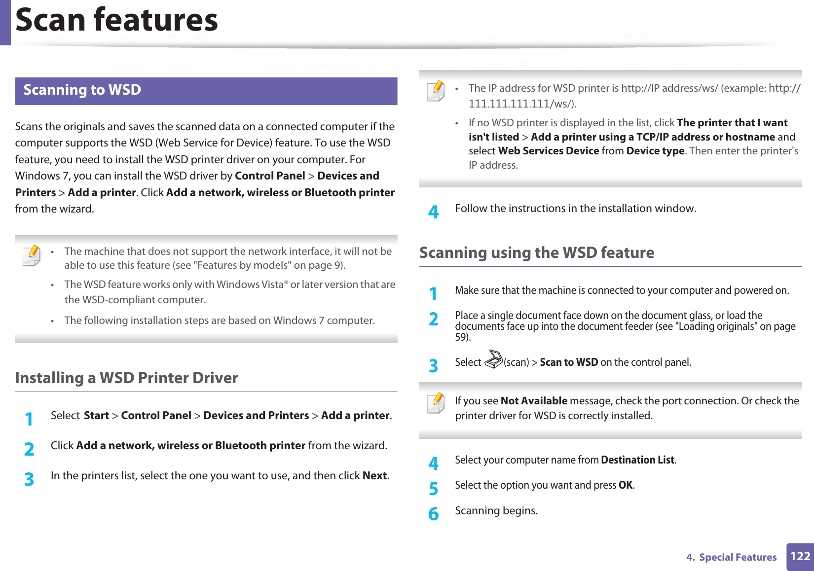 Scan features1224.  Special Features26 Scanning to WSDScans the originals and saves the scanned data on a connected computer if the computer supports the WSD (Web Service for Device) feature. To use the WSD feature, you need to install the WSD printer driver on your computer. For Windows 7, you can install the WSD driver by Control Panel &gt; Devices and Printers &gt; Add a printer. Click Add a network, wireless or Bluetooth printer from the wizard. • The machine that does not support the network interface, it will not be able to use this feature (see &quot;Features by models&quot; on page 9).• The WSD feature works only with Windows Vista® or later version that are the WSD-compliant computer.G• The following installation steps are based on Windows 7 computer.G Installing a WSD Printer Driver 1SelectGStart &gt; Control Panel &gt; Devices and Printers &gt; Add a printer.2  Click Add a network, wireless or Bluetooth printer from the wizard.3  In the printers list, select the one you want to use, and then click Next. • The IP address for WSD printer is http://IP address/ws/ (example: KWWSZV/).• If no WSD printer is displayed in the list, click The printer that I want isn&apos;t listed &gt; Add a printer using a TCP/IP address or hostname and select Web Services Device from Device type. Then enter the printer&apos;s IP address. 4  Follow the instructions in the installation window.Scanning using the WSD feature1Make sure that the machine is connected to your computer and powered on.2 Place a single document face down on the document glass, or load the documents face up into the document feeder (see &quot;Loading originals&quot; on page 59).3 Select (scan) &gt; Scan to WSD on the control panel. If you see Not Available message, check the port connection. Or check the printer driver for WSD is correctly installed. 4 Select your computer name from Destination List.5 Select the option you want and press OK.6  Scanning begins.