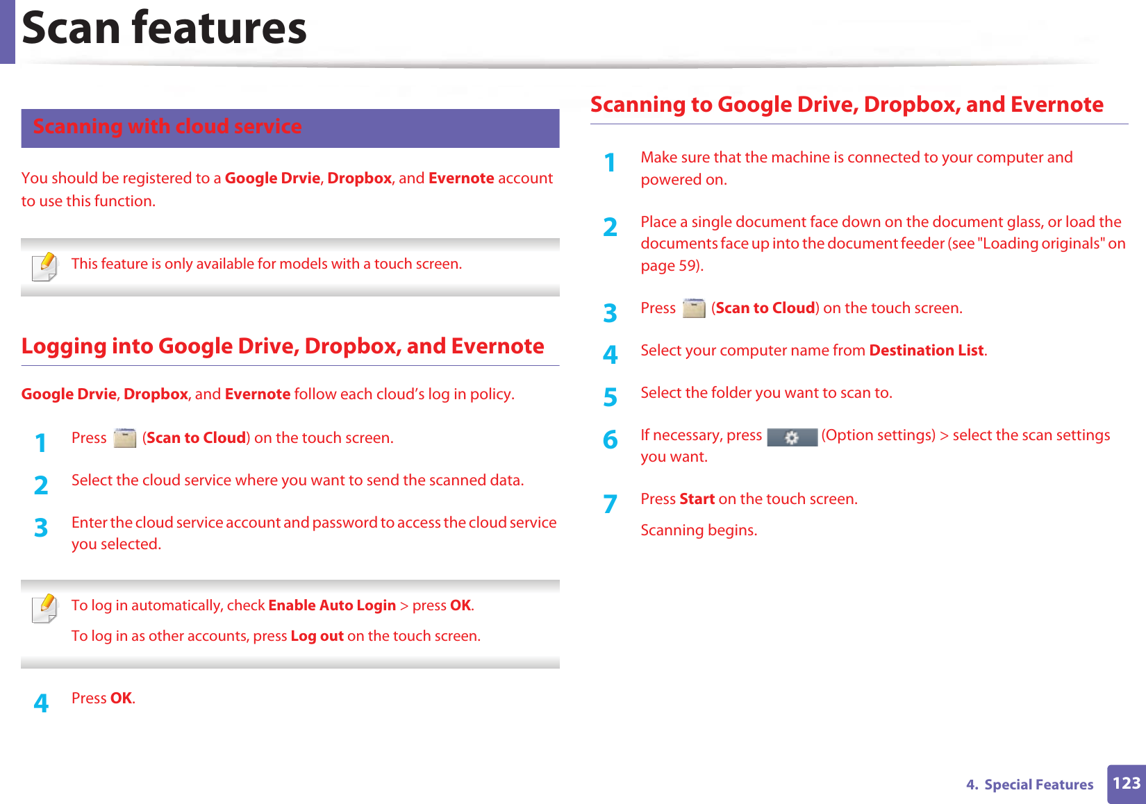 Scan features1234.  Special Features27 Scanning with cloud serviceYou should be registered to a Google Drvie, Dropbox, and Evernote account to use this function. This feature is only available for models with a touch screen. Logging into Google Drive, Dropbox, and EvernoteGoogle Drvie, Dropbox, and Evernote follow each cloud’s log in policy.1Press  (Scan to Cloud) on the touch screen.2  Select the cloud service where you want to send the scanned data.3  Enter the cloud service account and password to access the cloud service you selected. To log in automatically, check Enable Auto Login &gt; press OK.To log in as other accounts, press Log out on the touch screen. 4  Press OK.Scanning to Google Drive, Dropbox, and Evernote1Make sure that the machine is connected to your computer and powered on.2  Place a single document face down on the document glass, or load the documents face up into the document feeder (see &quot;Loading originals&quot; on page 59).3  Press  (Scan to Cloud) on the touch screen.4  Select your computer name from Destination List.5  Select the folder you want to scan to.6  If necessary, press   (Option settings) &gt; select the scan settings you want.7  Press Start on the touch screen.Scanning begins.