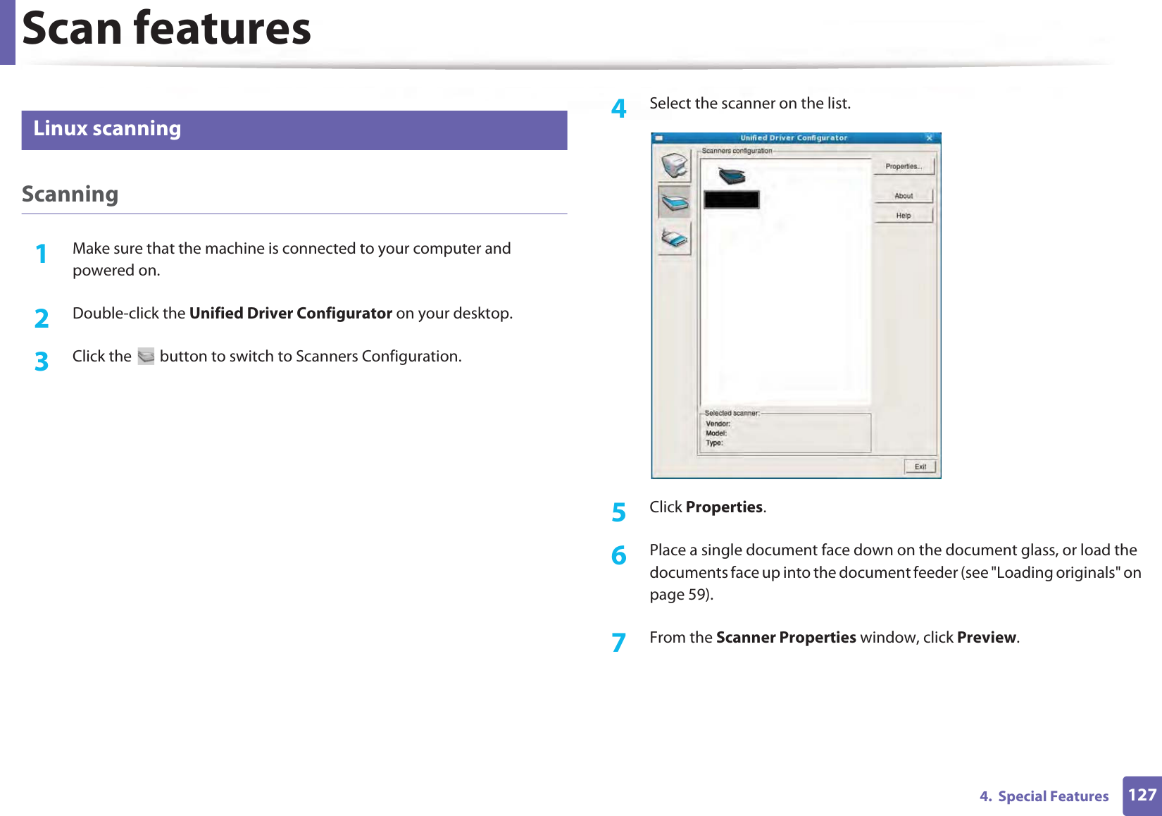 Scan features1274.  Special Features32 Linux scanningScanning1Make sure that the machine is connected to your computer and powered on.2  Double-click the Unified Driver Configurator on your desktop. 3  Click the   button to switch to Scanners Configuration. 4  Select the scanner on the list.5  Click Properties. 6  Place a single document face down on the document glass, or load the documents face up into the document feeder (see &quot;Loading originals&quot; on page 59).7  From the Scanner Properties window, click Preview.