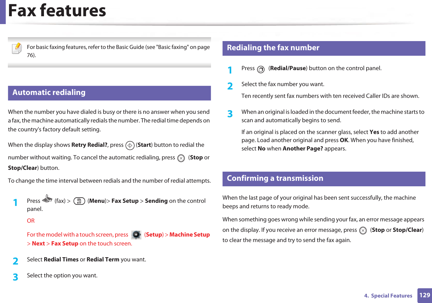 1294.  Special FeaturesFax features For basic faxing features, refer to the Basic Guide (see &quot;Basic faxing&quot; on page 76). 33 Automatic redialingWhen the number you have dialed is busy or there is no answer when you send a fax, the machine automatically redials the number. The redial time depends on the country&apos;s factory default setting. When the display shows Retry Redial?, press  (Start) button to redial the number without waiting. To cancel the automatic redialing, press   (Stop or Stop/Clear) button. To change the time interval between redials and the number of redial attempts.1Press   (fax) &gt;   (Menu)&gt; Fax Setup &gt; Sending on the control panel.ORFor the model with a touch screen, press   (Setup) &gt; Machine Setup &gt; Next &gt; Fax Setup on the touch screen.2  Select Redial Times or Redial Term you want.3  Select the option you want.34 Redialing the fax number1Press  (Redial/Pause) button on the control panel. 2  Select the fax number you want.Ten recently sent fax numbers with ten received Caller IDs are shown.3  When an original is loaded in the document feeder, the machine starts to scan and automatically begins to send.If an original is placed on the scanner glass, select Yes to add another page. Load another original and press OK. When you have finished, select No when Another Page? appears.35 Confirming a transmissionWhen the last page of your original has been sent successfully, the machine beeps and returns to ready mode.When something goes wrong while sending your fax, an error message appears on the display. If you receive an error message, press   (Stop or Stop/Clear) to clear the message and try to send the fax again. 