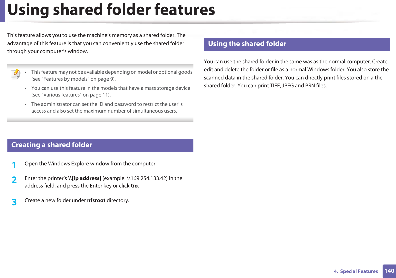 1404.  Special FeaturesUsing shared folder featuresThis feature allows you to use the machine’s memory as a shared folder. The advantage of this feature is that you can conveniently use the shared folder through your computer’s window. • This feature may not be available depending on model or optional goods (see &quot;Features by models&quot; on page 9).• You can use this feature in the models that have a mass storage device (see &quot;Various features&quot; on page 11).• The administrator can set the ID and password to restrict the user’ s access and also set the maximum number of simultaneous users. 50 Creating a shared folder1Open the Windows Explore window from the computer.2  Enter the printer’s \\[ip address] (example: \\169.254.133.42) in the address field, and press the Enter key or click Go.3  Create a new folder under nfsroot directory.51 Using the shared folderYou can use the shared folder in the same was as the normal computer. Create, edit and delete the folder or file as a normal Windows folder. You also store the scanned data in the shared folder. You can directly print files stored on a the shared folder. You can print TIFF, JPEG and PRN files.