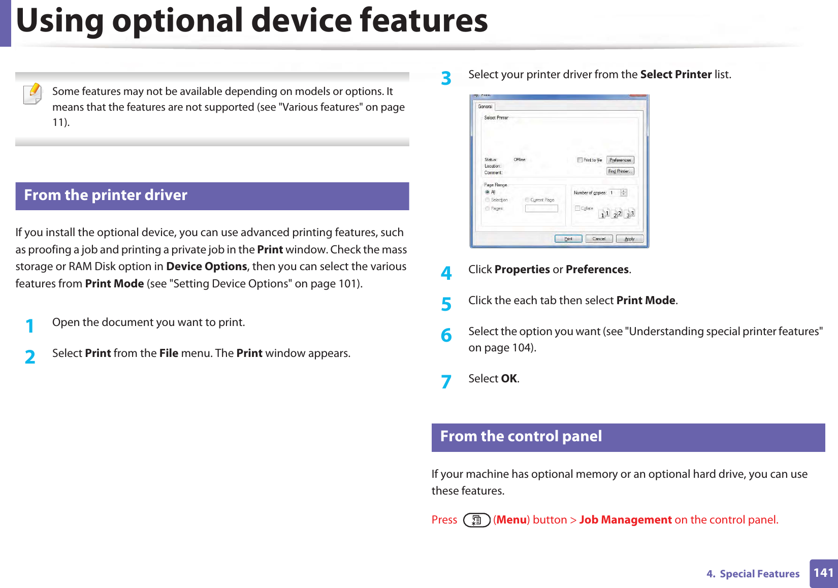 1414.  Special FeaturesUsing optional device features Some features may not be available depending on models or options. It means that the features are not supported (see &quot;Various features&quot; on page 11). 52 From the printer driverIf you install the optional device, you can use advanced printing features, such as proofing a job and printing a private job in the Print window. Check the mass storage or RAM Disk option in Device Options, then you can select the various features from Print Mode (see &quot;Setting Device Options&quot; on page 101).1Open the document you want to print.2  Select Print from the File menu. The Print window appears. 3  Select your printer driver from the Select Printer list.4  Click Properties or Preferences.5  Click the each tab then select Print Mode.6  Select the option you want (see &quot;Understanding special printer features&quot; on page 104).7  Select OK.53 From the control panelIf your machine has optional memory or an optional hard drive, you can use these features.Press  (Menu) button &gt; Job Management on the control panel. 