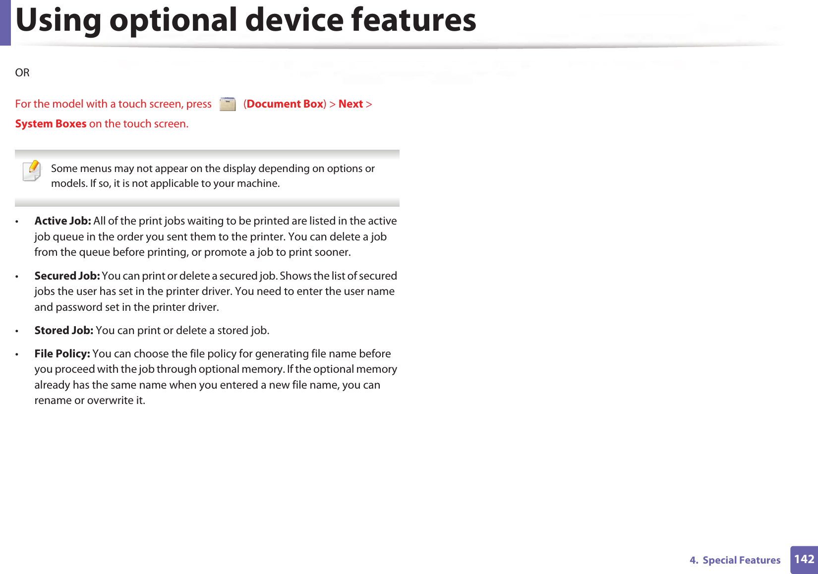 Using optional device features1424.  Special FeaturesORFor the model with a touch screen, press   (Document Box) &gt; Next &gt; System Boxes on the touch screen. Some menus may not appear on the display depending on options or models. If so, it is not applicable to your machine. •Active Job: All of the print jobs waiting to be printed are listed in the active job queue in the order you sent them to the printer. You can delete a job from the queue before printing, or promote a job to print sooner.•Secured Job: You can print or delete a secured job. Shows the list of secured jobs the user has set in the printer driver. You need to enter the user name and password set in the printer driver.•Stored Job: You can print or delete a stored job.•File Policy: You can choose the file policy for generating file name before you proceed with the job through optional memory. If the optional memory already has the same name when you entered a new file name, you can rename or overwrite it.