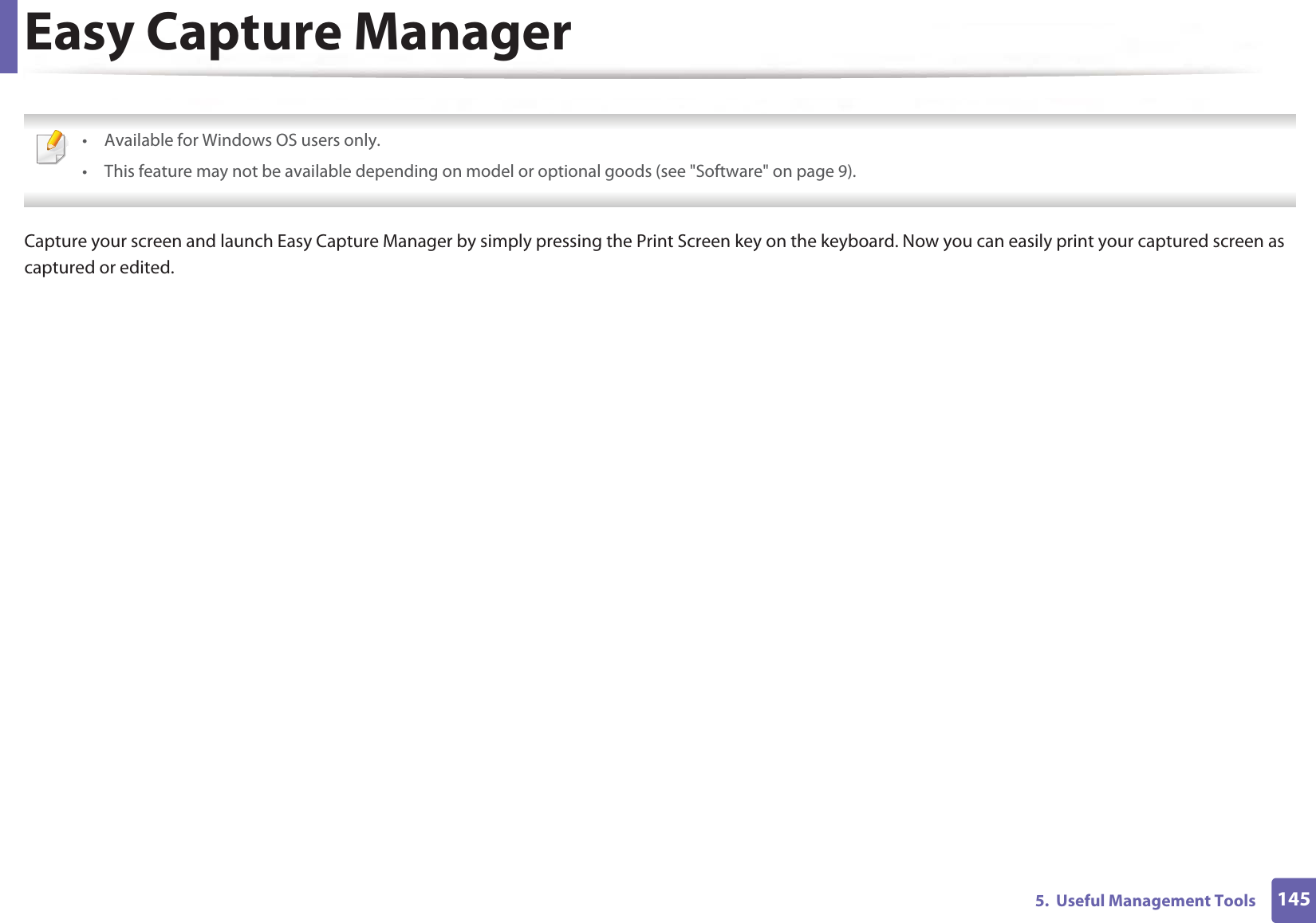 1455.  Useful Management ToolsEasy Capture Manager • Available for Windows OS users only.• This feature may not be available depending on model or optional goods (see &quot;Software&quot; on page 9). Capture your screen and launch Easy Capture Manager by simply pressing the Print Screen key on the keyboard. Now you can easily print your captured screen as captured or edited.
