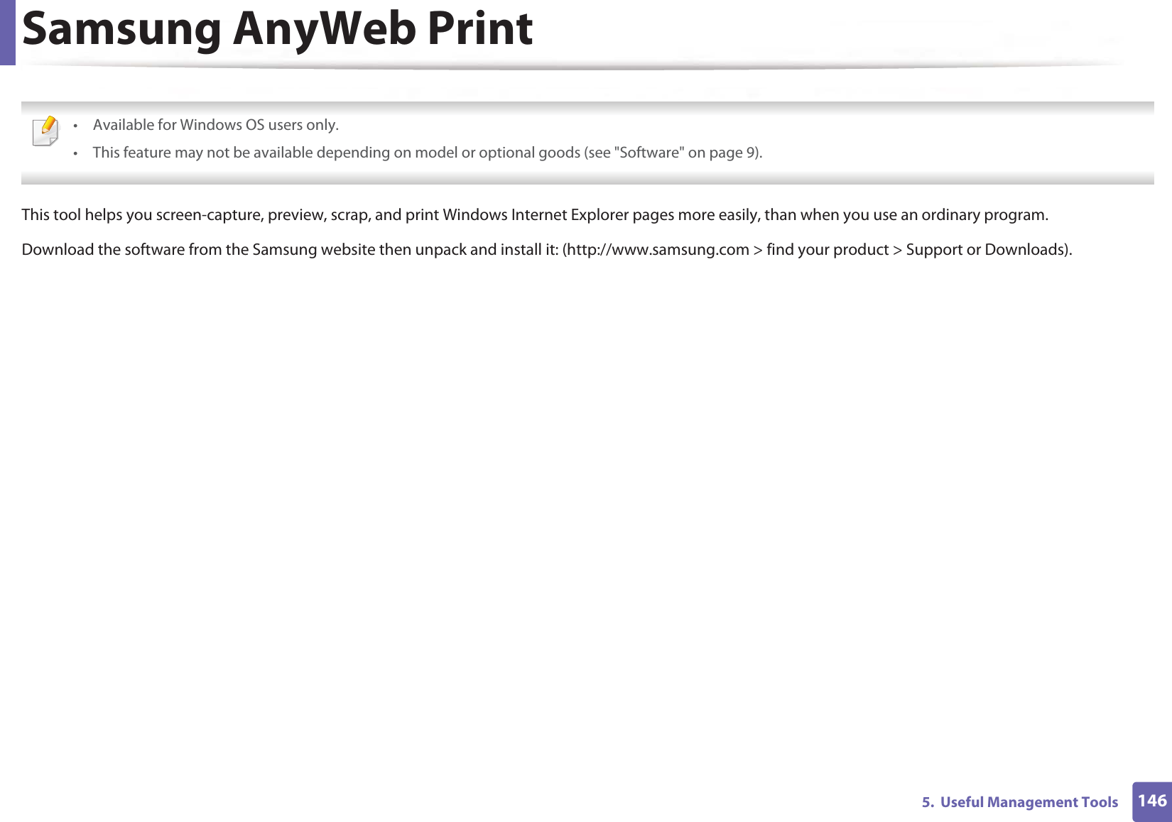 1465.  Useful Management ToolsSamsung AnyWeb Print • Available for Windows OS users only.• This feature may not be available depending on model or optional goods (see &quot;Software&quot; on page 9). This tool helps you screen-capture, preview, scrap, and print Windows Internet Explorer pages more easily, than when you use an ordinary program.Download the software from the Samsung website then unpack and install it: (http://www.samsung.com &gt; find your product &gt; Support or Downloads).