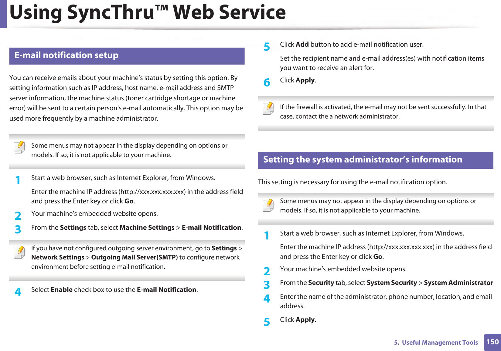 Using SyncThru™ Web Service1505.  Useful Management Tools3 E-mail notification setupYou can receive emails about your machine’s status by setting this option. By setting information such as IP address, host name, e-mail address and SMTP server information, the machine status (toner cartridge shortage or machine error) will be sent to a certain person&apos;s e-mail automatically. This option may be used more frequently by a machine administrator.  Some menus may not appear in the display depending on options or models. If so, it is not applicable to your machine. 1Start a web browser, such as Internet Explorer, from Windows.Enter the machine IP address (http://xxx.xxx.xxx.xxx) in the address field and press the Enter key or click Go.2  Your machine’s embedded website opens.3  From the Settings tab, select Machine Settings &gt; E-mail Notification.  If you have not configured outgoing server environment, go to Settings &gt; Network Settings &gt; Outgoing Mail Server(SMTP) to configure network environment before setting e-mail notification.  4  Select Enable check box to use the E-mail Notification.5  Click Add button to add e-mail notification user. Set the recipient name and e-mail address(es) with notification items you want to receive an alert for.6  Click Apply. If the firewall is activated, the e-mail may not be sent successfully. In that case, contact the a network administrator. 4 Setting the system administrator’s informationThis setting is necessary for using the e-mail notification option. Some menus may not appear in the display depending on options or models. If so, it is not applicable to your machine. 1Start a web browser, such as Internet Explorer, from Windows.Enter the machine IP address (http://xxx.xxx.xxx.xxx) in the address field and press the Enter key or click Go.2  Your machine’s embedded website opens.3  From the Security tab, select System Security &gt; System Administrator4  Enter the name of the administrator, phone number, location, and email address. 5  Click Apply. 