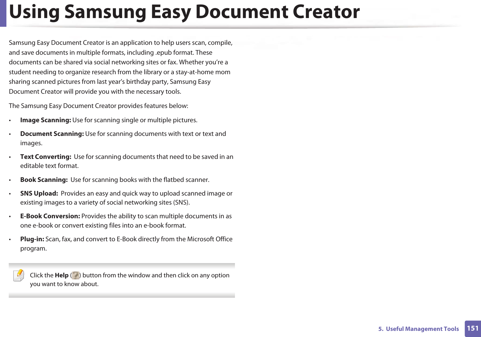 1515.  Useful Management ToolsUsing Samsung Easy Document CreatorSamsung Easy Document Creator is an application to help users scan, compile, and save documents in multiple formats, including .epub format. These documents can be shared via social networking sites or fax. Whether you’re a student needing to organize research from the library or a stay-at-home mom sharing scanned pictures from last year’s birthday party, Samsung Easy Document Creator will provide you with the necessary tools.The Samsung Easy Document Creator provides features below:•Image Scanning: Use for scanning single or multiple pictures.•Document Scanning: Use for scanning documents with text or text and images.•Text Converting:  Use for scanning documents that need to be saved in an editable text format.•Book Scanning:  Use for scanning books with the flatbed scanner.•SNS Upload:  Provides an easy and quick way to upload scanned image or existing images to a variety of social networking sites (SNS).•E-Book Conversion: Provides the ability to scan multiple documents in as one e-book or convert existing files into an e-book format.•Plug-in: Scan, fax, and convert to E-Book directly from the Microsoft Office program. Click the Help ( ) button from the window and then click on any option you want to know about. 