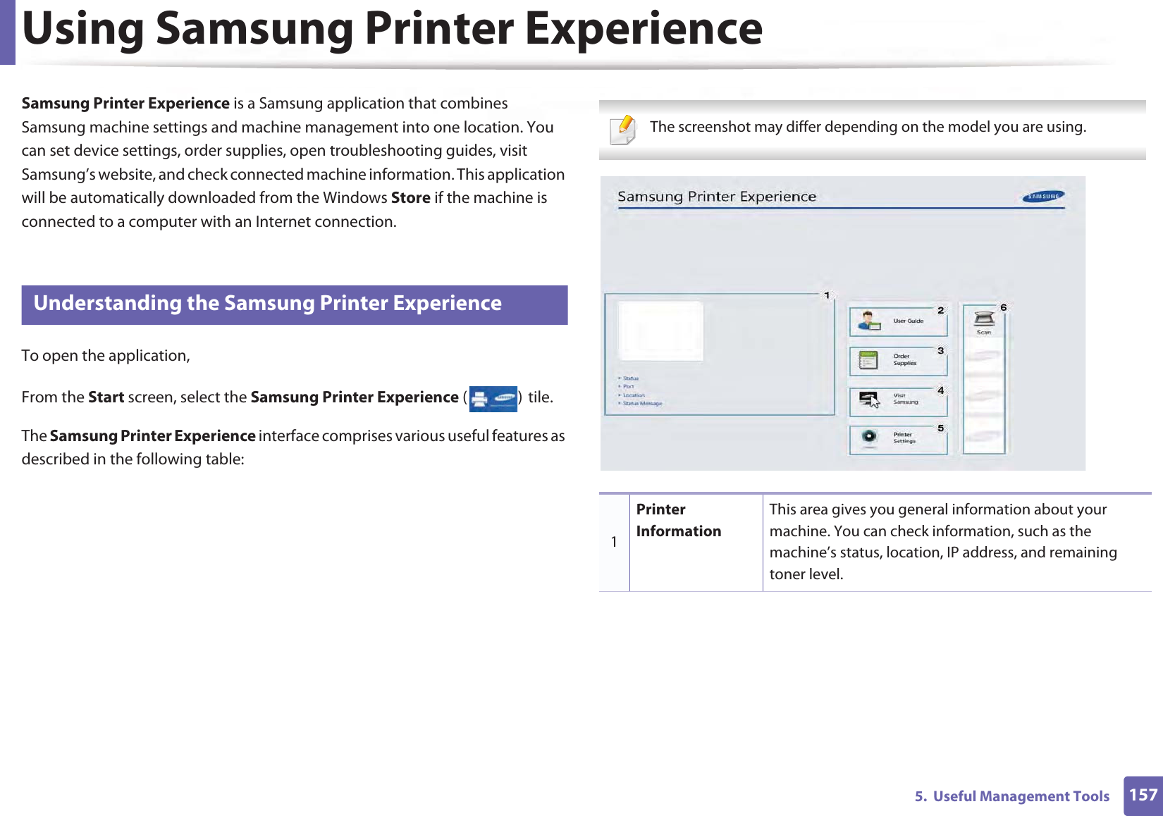 1575.  Useful Management ToolsUsing Samsung Printer Experience Samsung Printer Experience is a Samsung application that combines Samsung machine settings and machine management into one location. You can set device settings, order supplies, open troubleshooting guides, visit Samsung’s website, and check connected machine information. This application will be automatically downloaded from the Windows Store if the machine is connected to a computer with an Internet connection. 8 Understanding the Samsung Printer ExperienceTo open the application, From the Start screen, select the Samsung Printer Experience ()Gtile. The Samsung Printer Experience interface comprises various useful features as described in the following table: The screenshot may differ depending on the model you are using. 1Printer InformationThis area gives you general information about your machine. You can check information, such as the machine’s status, location, IP address, and remaining toner level.