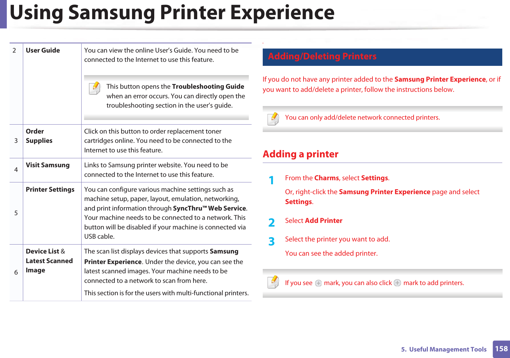Using Samsung Printer Experience1585.  Useful Management Tools9 Adding/Deleting PrintersIf you do not have any printer added to the Samsung Printer Experience, or if you want to add/delete a printer, follow the instructions below.  You can only add/delete network connected printers. Adding a printer1From the Charms, select Settings.Or, right-click the Samsung Printer Experience page and select Settings.2  Select Add Printer3  Select the printer you want to add.You can see the added printer. If you see   mark, you can also click   mark to add printers. 2User Guide You can view the online User’s Guide. You need to be connected to the Internet to use this feature. This button opens the Troubleshooting Guide when an error occurs. You can directly open the troubleshooting section in the user’s guide.  3Order SuppliesClick on this button to order replacement toner cartridges online. You need to be connected to the Internet to use this feature. 4Visit Samsung Links to Samsung printer website. You need to be connected to the Internet to use this feature.5Printer Settings You can configure various machine settings such as machine setup, paper, layout, emulation, networking, and print information through SyncThru™ Web Service. Your machine needs to be connected to a network. This button will be disabled if your machine is connected via USB cable.6Device List &amp; Latest Scanned ImageThe scan list displays devices that supports Samsung Printer ExperienceU Under the device, you can see the latest scanned images. Your machine needs to be connected to a network to scan from here. This section is for the users with multi-functional printers.