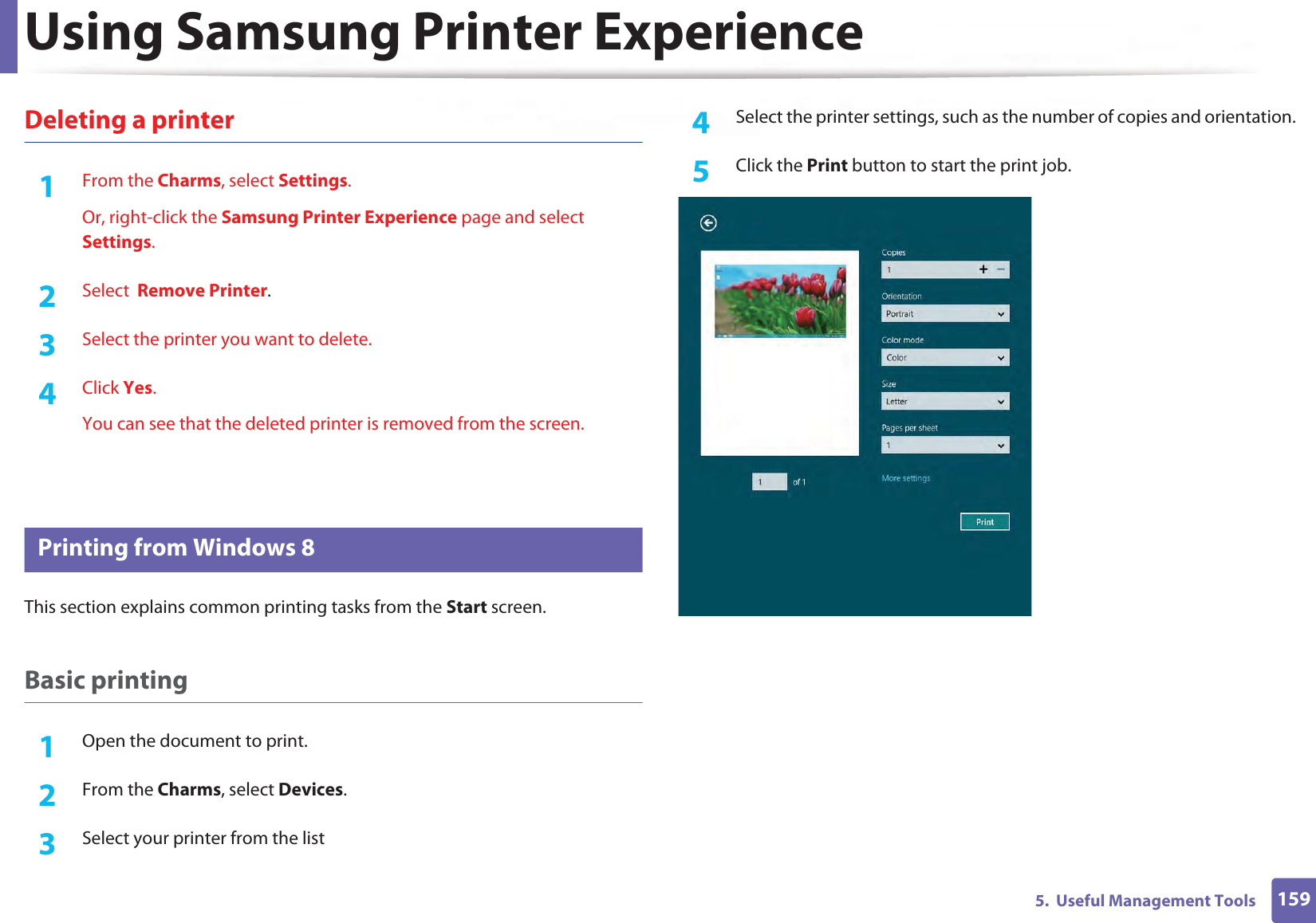 Using Samsung Printer Experience1595.  Useful Management ToolsDeleting a printer1From the Charms, select Settings.Or, right-click the Samsung Printer Experience page and select Settings.2  Select  Remove Printer.3  Select the printer you want to delete.4  Click Yes.You can see that the deleted printer is removed from the screen.10 Printing from Windows 8This section explains common printing tasks from the Start screen.Basic printing1Open the document to print.2  From the Charms, select Devices.3  Select your printer from the list4  Select the printer settings, such as the number of copies and orientation.5  Click the Print button to start the print job.