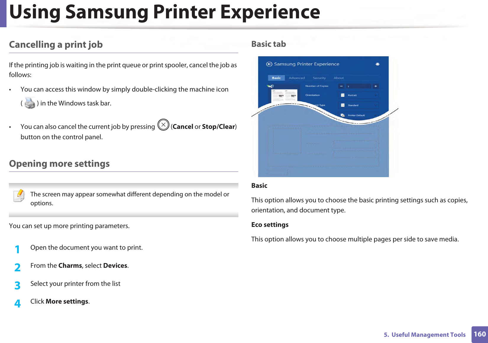 Using Samsung Printer Experience1605.  Useful Management ToolsCancelling a print jobIf the printing job is waiting in the print queue or print spooler, cancel the job as follows:• You can access this window by simply double-clicking the machine icon ( ) in the Windows task bar. • You can also cancel the current job by pressing  (Cancel or Stop/Clear) button on the control panel.Opening more settings The screen may appear somewhat different depending on the model or options. You can set up more printing parameters.1Open the document you want to print.2  From the Charms, select Devices.3  Select your printer from the list4  Click More settings.Basic tabBasicThis option allows you to choose the basic printing settings such as copies, orientation, and document type.Eco settingsThis option allows you to choose multiple pages per side to save media.