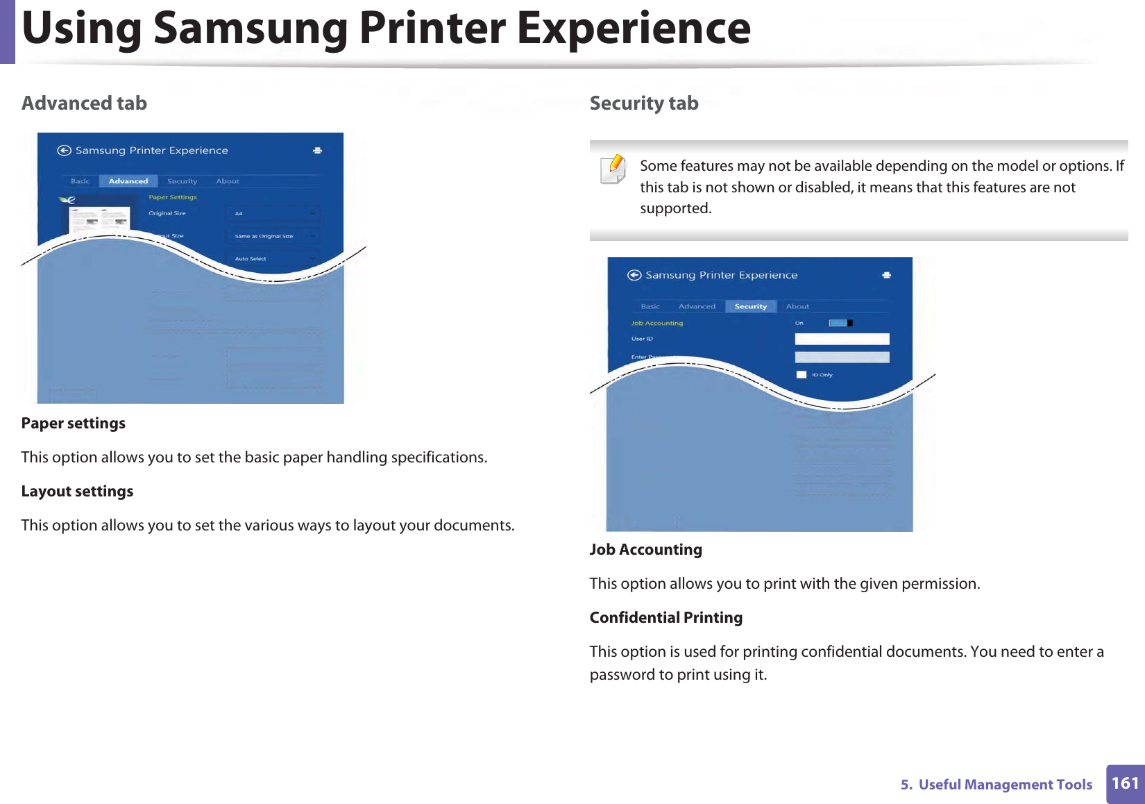 Using Samsung Printer Experience1615.  Useful Management ToolsAdvanced tabPaper settingsThis option allows you to set the basic paper handling specifications.Layout settingsThis option allows you to set the various ways to layout your documents.Security tab Some features may not be available depending on the model or options. If this tab is not shown or disabled, it means that this features are not supported. Job AccountingThis option allows you to print with the given permission.Confidential PrintingThis option is used for printing confidential documents. You need to enter a password to print using it.