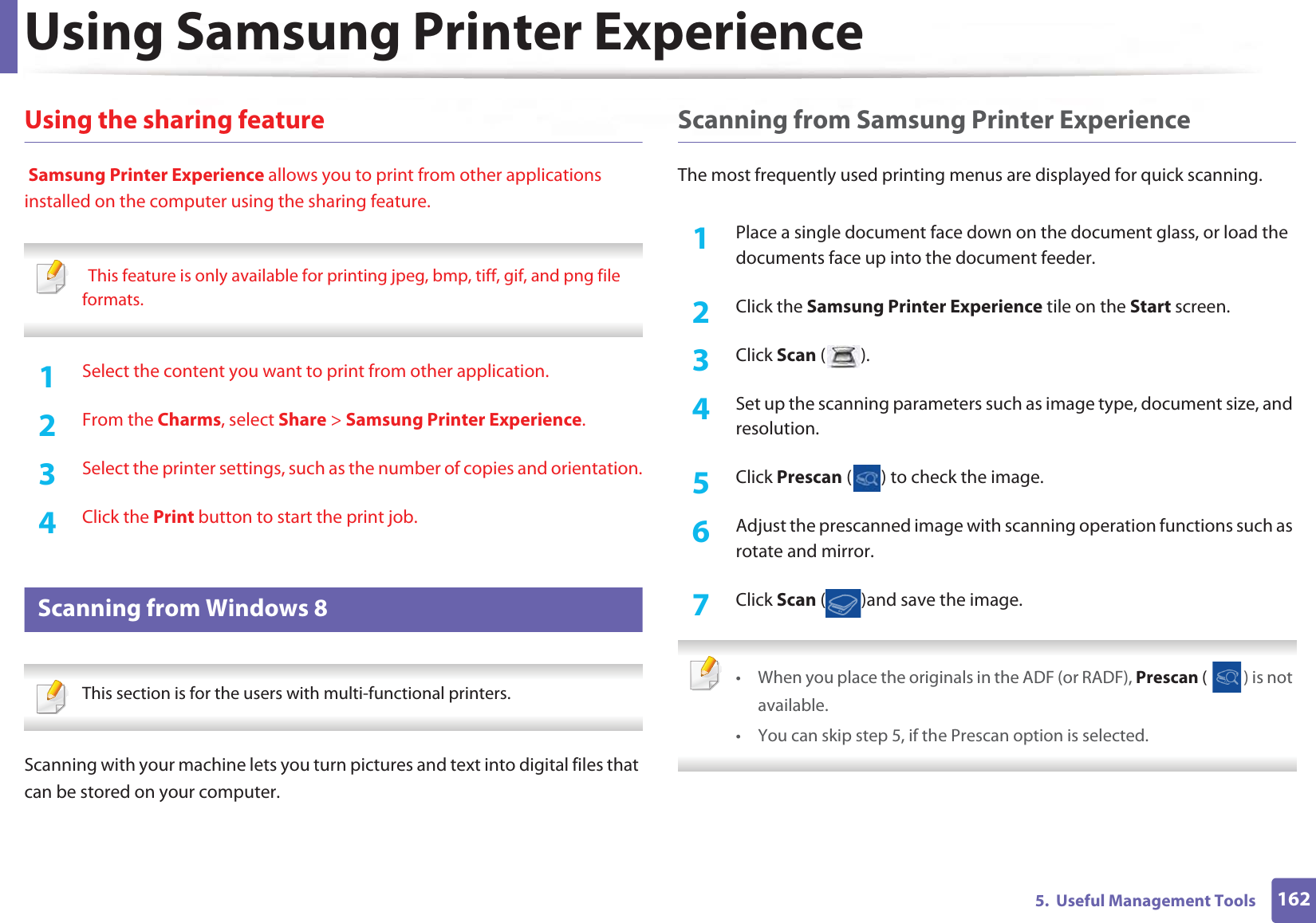 Using Samsung Printer Experience1625.  Useful Management ToolsUsing the sharing feature Samsung Printer Experience allows you to print from other applications installed on the computer using the sharing feature.  GThis feature is only available for printing jpeg, bmp, tiff, gif, and png file formats. 1Select the content you want to print from other application.2  From the Charms, select Share &gt; Samsung Printer Experience.3  Select the printer settings, such as the number of copies and orientation.4  Click the Print button to start the print job.11 Scanning from Windows 8 This section is for the users with multi-functional printers. Scanning with your machine lets you turn pictures and text into digital files that can be stored on your computer.Scanning from Samsung Printer ExperienceThe most frequently used printing menus are displayed for quick scanning.1Place a single document face down on the document glass, or load the documents face up into the document feeder.2  Click the Samsung Printer Experience tile on the Start screen.3  Click Scan ().4  Set up the scanning parameters such as image type, document size, and resolution.5  Click Prescan ( ) to check the image.6  Adjust the prescanned image with scanning operation functions such as rotate and mirror.7  Click Scan ( )and save the image.  • When you place the originals in the ADF (or RADF), Prescan ( ) is not available.• You can skip step 5, if the Prescan option is selected. 