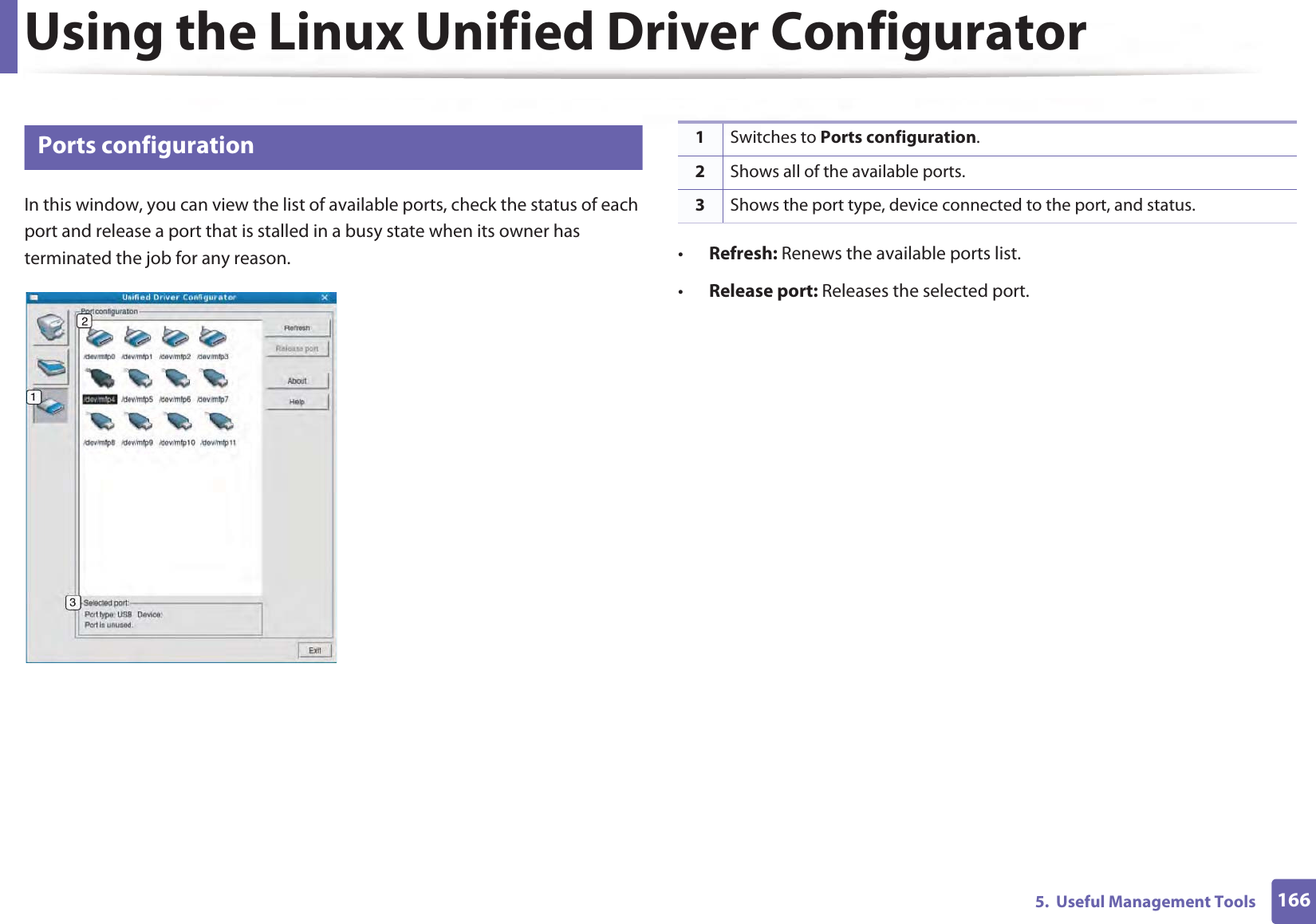Using the Linux Unified Driver Configurator1665.  Useful Management Tools14 Ports configurationIn this window, you can view the list of available ports, check the status of each port and release a port that is stalled in a busy state when its owner has terminated the job for any reason. •Refresh: Renews the available ports list.•Release port: Releases the selected port.1Switches to Ports configuration.2Shows all of the available ports.3Shows the port type, device connected to the port, and status.