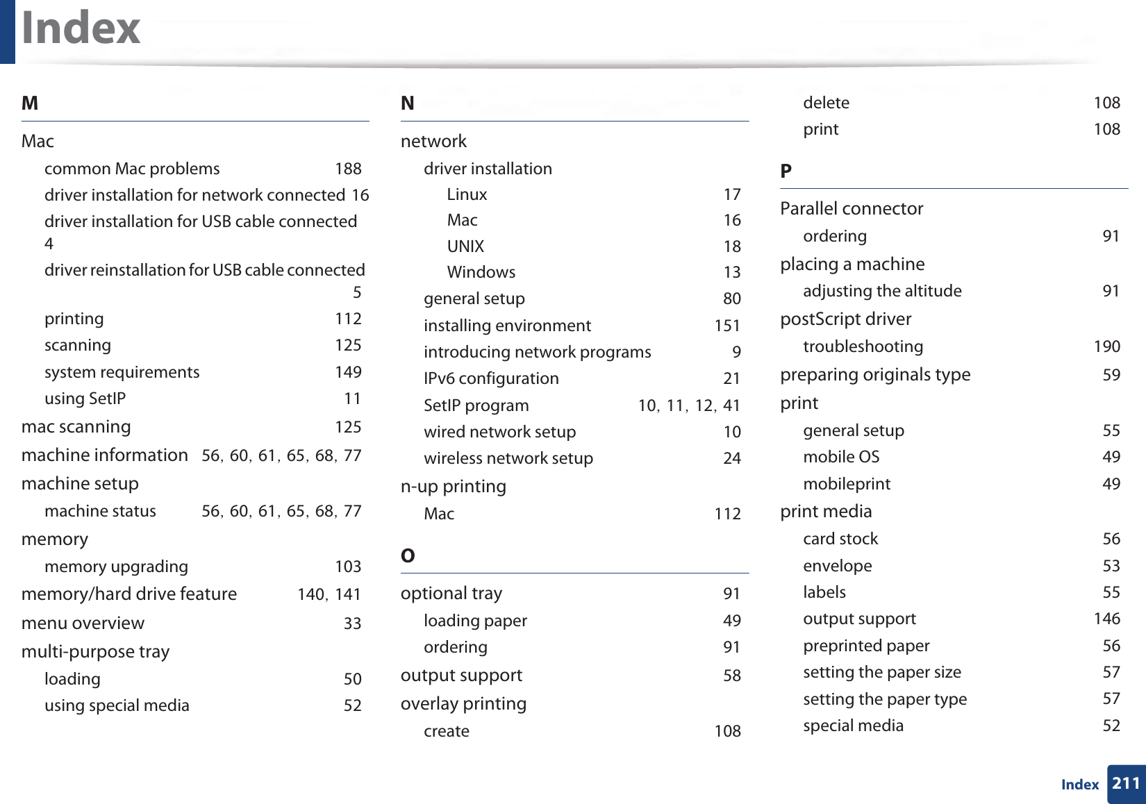 Index211IndexMMaccommon Mac problemsG188driver installation for network connectedG16driver installation for USB cable connectedG4driver reinstallation for USB cable connectedG5printingG112scanningG125system requirementsG149using SetIPG11mac scanningG125machine informationG56SG60SG61SG65SG68SG77machine setupmachine statusG56SG60SG61SG65SG68SG77memorymemory upgradingG103memory/hard drive featureG140SG141menu overviewG33multi-purpose trayloadingG50using special mediaG52Nnetworkdriver installationLinuxG17MacG16UNIXG18WindowsG13general setupG80installing environmentG151introducing network programsG9IPv6 configurationG21SetIP programG10SG11SG12SG41wired network setupG10wireless network setupG24n-up printingMacG112Ooptional trayG91loading paperG49orderingG91output supportG58overlay printingcreateG108deleteG108printG108PParallel connectororderingG91placing a machineadjusting the altitudeG91postScript drivertroubleshootingG190preparing originals typeG59printgeneral setupG55mobile OSG49mobileprintG49print mediacard stockG56envelopeG53labelsG55output supportG146preprinted paperG56setting the paper sizeG57setting the paper typeG57special mediaG52