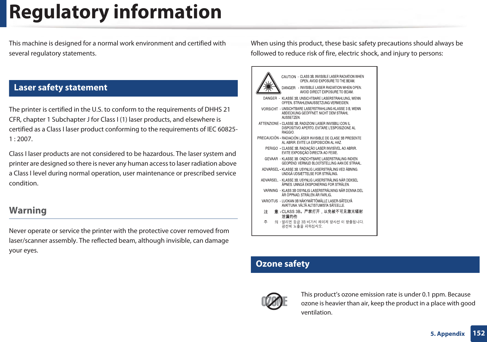 1525. AppendixRegulatory informationThis machine is designed for a normal work environment and certified with several regulatory statements.5 Laser safety statementThe printer is certified in the U.S. to conform to the requirements of DHHS 21 CFR, chapter 1 Subchapter J for Class I (1) laser products, and elsewhere is certified as a Class I laser product conforming to the requirements of IEC 60825-1 : 2007.Class I laser products are not considered to be hazardous. The laser system and printer are designed so there is never any human access to laser radiation above a Class I level during normal operation, user maintenance or prescribed service condition.Warning Never operate or service the printer with the protective cover removed from laser/scanner assembly. The reflected beam, although invisible, can damage your eyes.When using this product, these basic safety precautions should always be followed to reduce risk of fire, electric shock, and injury to persons:6 Ozone safetyThis product’s ozone emission rate is under 0.1 ppm. Because ozone is heavier than air, keep the product in a place with good ventilation.