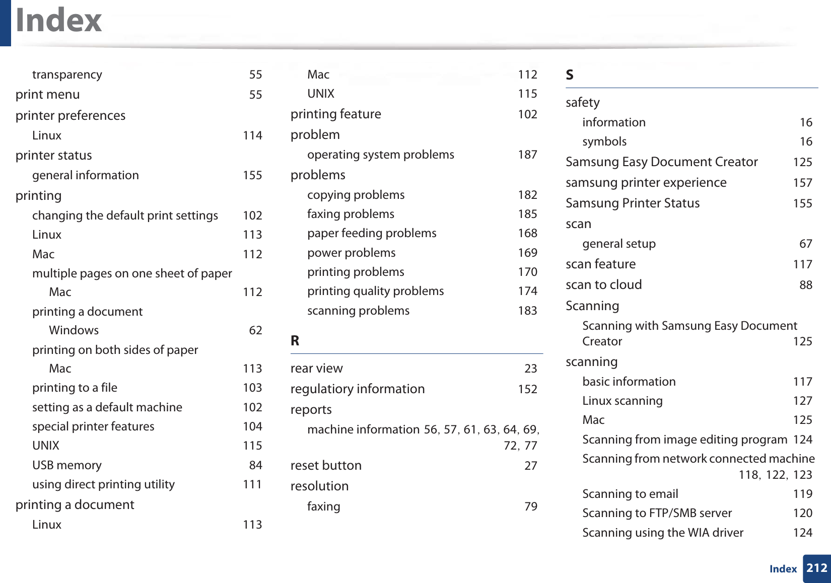 Index212IndextransparencyG55print menuG55printer preferencesLinuxG114printer statusgeneral informationG155printingchanging the default print settingsG102LinuxG113MacG112multiple pages on one sheet of paperMacG112printing a documentWindowsG62printing on both sides of paperMacG113printing to a fileG103setting as a default machineG102special printer featuresG104UNIXG115USB memoryG84using direct printing utilityG111printing a documentLinuxG113MacG112UNIXG115printing featureG102problemoperating system problemsG187problemscopying problemsG182faxing problemsG185paper feeding problemsG168power problemsG169printing problemsG170printing quality problemsG174scanning problemsG183Rrear viewG23regulatiory informationG152reportsmachine informationG56SG57SG61SG63SG64SG69SG72SG77reset buttonG27resolutionfaxingG79SsafetyinformationG16symbolsG16Samsung Easy Document CreatorG125samsung printer experienceG157Samsung Printer StatusG155scangeneral setupG67scan featureG117scan to cloudG88ScanningScanning with Samsung Easy Document CreatorG125scanningbasic informationG117Linux scanningG127MacG125Scanning from image editing programG124Scanning from network connected machineG118SG122SG123Scanning to emailG119Scanning to FTP/SMB serverG120Scanning using the WIA driverG124