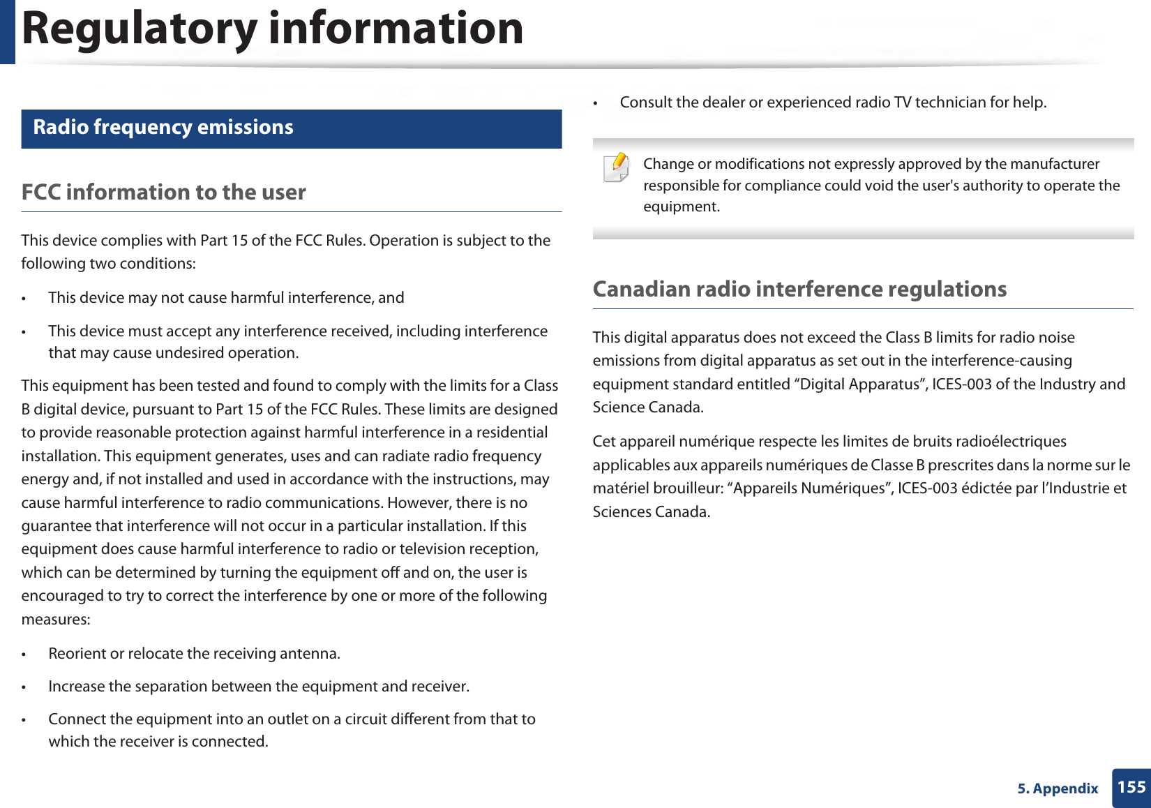 Regulatory information1555. Appendix14 Radio frequency emissionsFCC information to the userThis device complies with Part 15 of the FCC Rules. Operation is subject to the following two conditions: • This device may not cause harmful interference, and• This device must accept any interference received, including interference that may cause undesired operation.This equipment has been tested and found to comply with the limits for a Class B digital device, pursuant to Part 15 of the FCC Rules. These limits are designed to provide reasonable protection against harmful interference in a residential installation. This equipment generates, uses and can radiate radio frequency energy and, if not installed and used in accordance with the instructions, may cause harmful interference to radio communications. However, there is no guarantee that interference will not occur in a particular installation. If this equipment does cause harmful interference to radio or television reception, which can be determined by turning the equipment off and on, the user is encouraged to try to correct the interference by one or more of the following measures:• Reorient or relocate the receiving antenna.• Increase the separation between the equipment and receiver.• Connect the equipment into an outlet on a circuit different from that to which the receiver is connected.• Consult the dealer or experienced radio TV technician for help. Change or modifications not expressly approved by the manufacturer responsible for compliance could void the user&apos;s authority to operate the equipment. Canadian radio interference regulationsThis digital apparatus does not exceed the Class B limits for radio noise emissions from digital apparatus as set out in the interference-causing equipment standard entitled “Digital Apparatus”, ICES-003 of the Industry and Science Canada.Cet appareil numérique respecte les limites de bruits radioélectriques applicables aux appareils numériques de Classe B prescrites dans la norme sur le matériel brouilleur: “Appareils Numériques”, ICES-003 édictée par l’Industrie et Sciences Canada.