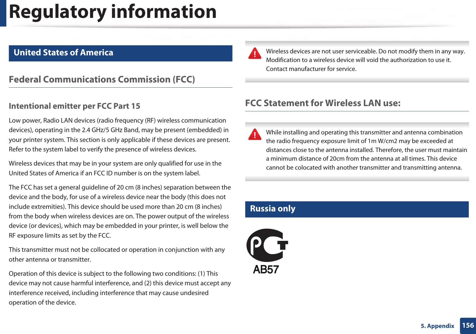 Regulatory information1565. Appendix15 United States of AmericaFederal Communications Commission (FCC)Intentional emitter per FCC Part 15Low power, Radio LAN devices (radio frequency (RF) wireless communication devices), operating in the 2.4 GHz/5 GHz Band, may be present (embedded) in your printer system. This section is only applicable if these devices are present. Refer to the system label to verify the presence of wireless devices.Wireless devices that may be in your system are only qualified for use in the United States of America if an FCC ID number is on the system label.The FCC has set a general guideline of 20 cm (8 inches) separation between the device and the body, for use of a wireless device near the body (this does not include extremities). This device should be used more than 20 cm (8 inches) from the body when wireless devices are on. The power output of the wireless device (or devices), which may be embedded in your printer, is well below the RF exposure limits as set by the FCC.This transmitter must not be collocated or operation in conjunction with any other antenna or transmitter.Operation of this device is subject to the following two conditions: (1) This device may not cause harmful interference, and (2) this device must accept any interference received, including interference that may cause undesired operation of the device. Wireless devices are not user serviceable. Do not modify them in any way. Modification to a wireless device will void the authorization to use it. Contact manufacturer for service. FCC Statement for Wireless LAN use: While installing and operating this transmitter and antenna combination the radio frequency exposure limit of 1m W/cm2 may be exceeded at distances close to the antenna installed. Therefore, the user must maintain a minimum distance of 20cm from the antenna at all times. This device cannot be colocated with another transmitter and transmitting antenna. 16 Russia only